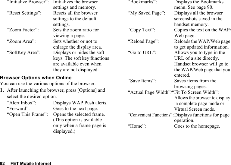 92 FET Mobile Internet“Initialize Browser”: Initializes the browser settings and memory.“Reset Settings”: Resets all the browser settings to the default settings.“Zoom Factor”: Sets the zoom ratio for viewing a page. “Zoom Area”: Sets whether or not to enlarge the display area.“SoftKey Area”: Displays or hides the soft keys. The soft key functions are available even when they are not displayed.Browser Options when OnlineYou can use the various options of the browser.1. After launching the browser, press [Options] and select the desired option.“Alert Inbox”: Displays WAP Push alerts.“Forward”: Goes to the next page.“Open This Frame”: Opens the selected frame. (This option is available only when a frame page is displayed.)“Bookmarks”: Displays the Bookmarks menu. See page 90.“My Saved Page”: Displays all the browser screenshots saved in the handset memory.“Copy Text”: Copies the text on the WAP/Web page.“Reload Page”: Reloads the WAP/Web page to get updated information.“Go to URL”: Allows you to type in the URL of a site directly. Handset browser will go to the WAP/Web page that you entered.“Save Items”: Saves items from the browsing pages.“Actual Page Width”/“Fit To Screen Width”:Allows the browser to display in complete page mode or Virtual Screen mode.“Convenient Functions”:Displays functions for page operation.“Home”: Goes to the homepage.