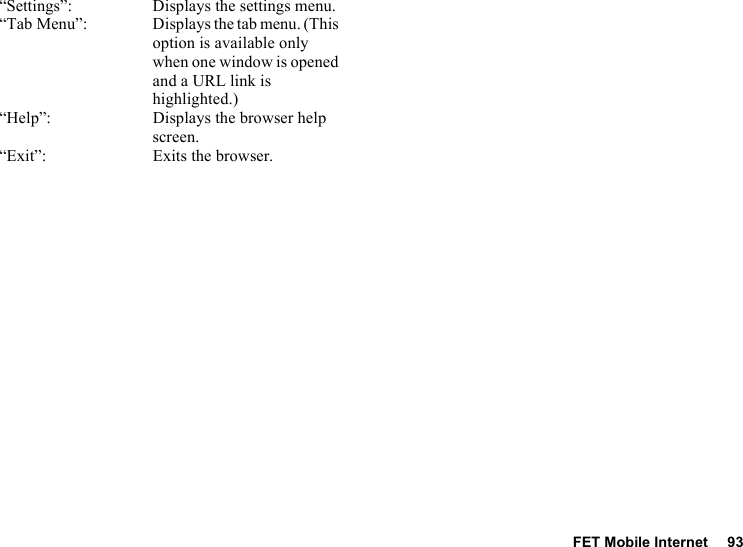FET Mobile Internet 93“Settings”: Displays the settings menu.“Tab Menu”: Displays the tab menu. (This option is available only when one window is opened and a URL link is highlighted.)“Help”: Displays the browser help screen.“Exit”: Exits the browser.
