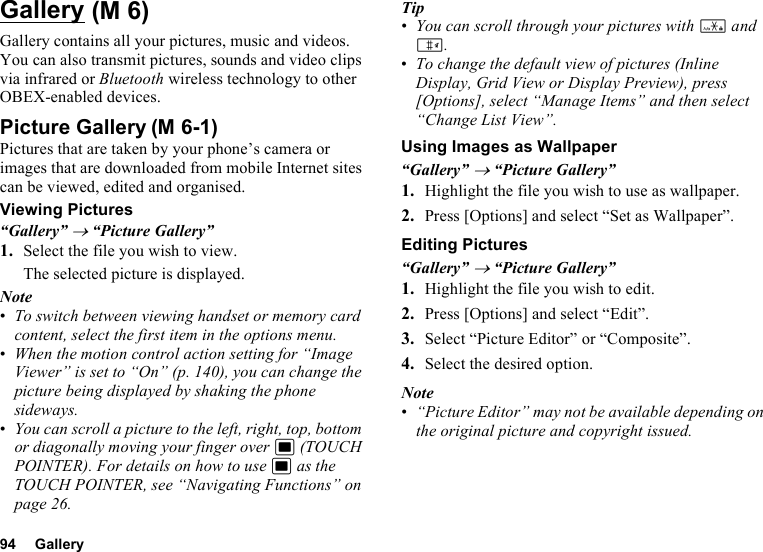 94 GalleryGalleryGallery contains all your pictures, music and videos. You can also transmit pictures, sounds and video clips via infrared or Bluetooth wireless technology to other OBEX-enabled devices.Picture GalleryPictures that are taken by your phone’s camera or images that are downloaded from mobile Internet sites can be viewed, edited and organised.Viewing Pictures“Gallery” → “Picture Gallery”1. Select the file you wish to view.The selected picture is displayed.Note•To switch between viewing handset or memory card content, select the first item in the options menu.•When the motion control action setting for “Image Viewer” is set to “On” (p. 140), you can change the picture being displayed by shaking the phone sideways.•You can scroll a picture to the left, right, top, bottom or diagonally moving your finger over B (TOUCH POINTER). For details on how to use B as the TOUCH POINTER, see “Navigating Functions” on page 26.Tip•You can scroll through your pictures with P and R.•To change the default view of pictures (Inline Display, Grid View or Display Preview), press [Options], select “Manage Items” and then select “Change List View”.Using Images as Wallpaper“Gallery” → “Picture Gallery”1. Highlight the file you wish to use as wallpaper.2. Press [Options] and select “Set as Wallpaper”.Editing Pictures“Gallery” → “Picture Gallery”1. Highlight the file you wish to edit.2. Press [Options] and select “Edit”.3. Select “Picture Editor” or “Composite”.4. Select the desired option.Note•“Picture Editor” may not be available depending on the original picture and copyright issued. (M 6)(M 6-1)
