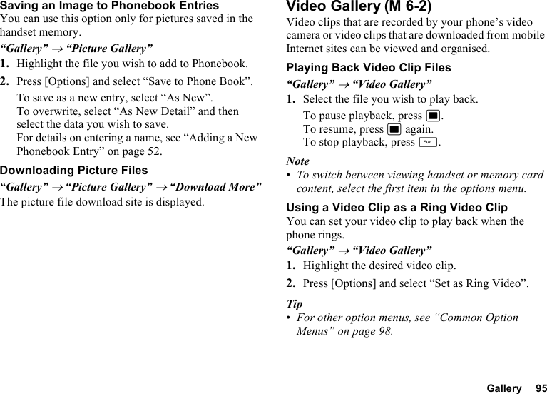 Gallery 95Saving an Image to Phonebook EntriesYou can use this option only for pictures saved in the handset memory.“Gallery” → “Picture Gallery”1. Highlight the file you wish to add to Phonebook.2. Press [Options] and select “Save to Phone Book”.To save as a new entry, select “As New”.To overwrite, select “As New Detail” and then select the data you wish to save.For details on entering a name, see “Adding a New Phonebook Entry” on page 52.Downloading Picture Files“Gallery” → “Picture Gallery” → “Download More”The picture file download site is displayed.Video GalleryVideo clips that are recorded by your phone’s video camera or video clips that are downloaded from mobile Internet sites can be viewed and organised.Playing Back Video Clip Files“Gallery” → “Video Gallery”1. Select the file you wish to play back.To pause playback, press B.To resume, press B again.To stop playback, press U.Note•To switch between viewing handset or memory card content, select the first item in the options menu.Using a Video Clip as a Ring Video ClipYou can set your video clip to play back when the phone rings.“Gallery” → “Video Gallery”1. Highlight the desired video clip.2. Press [Options] and select “Set as Ring Video”.Tip•For other option menus, see “Common Option Menus” on page 98.(M 6-2)