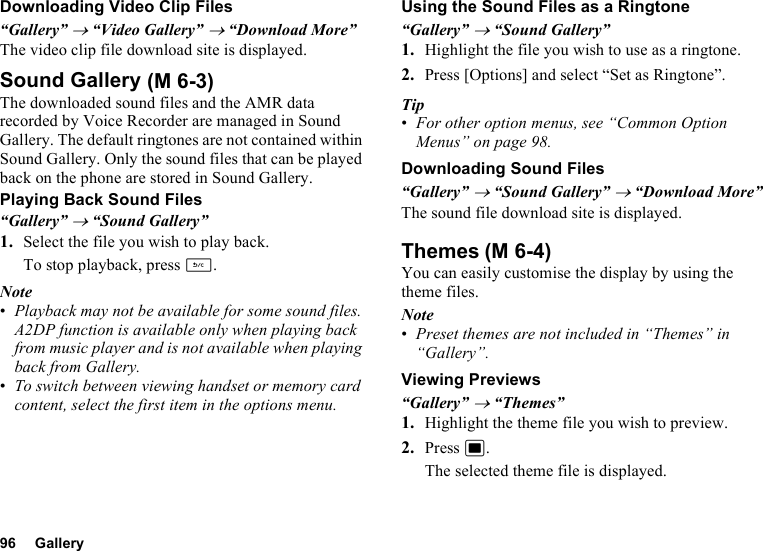 96 GalleryDownloading Video Clip Files“Gallery” → “Video Gallery” → “Download More”The video clip file download site is displayed.Sound GalleryThe downloaded sound files and the AMR data recorded by Voice Recorder are managed in Sound Gallery. The default ringtones are not contained within Sound Gallery. Only the sound files that can be played back on the phone are stored in Sound Gallery.Playing Back Sound Files“Gallery” → “Sound Gallery”1. Select the file you wish to play back.To stop playback, press U.Note•Playback may not be available for some sound files. A2DP function is available only when playing back from music player and is not available when playing back from Gallery.•To switch between viewing handset or memory card content, select the first item in the options menu.Using the Sound Files as a Ringtone“Gallery” → “Sound Gallery”1. Highlight the file you wish to use as a ringtone.2. Press [Options] and select “Set as Ringtone”.Tip•For other option menus, see “Common Option Menus” on page 98.Downloading Sound Files“Gallery” → “Sound Gallery” → “Download More”The sound file download site is displayed.ThemesYou can easily customise the display by using the theme files.Note•Preset themes are not included in “Themes” in “Gallery”.Viewing Previews“Gallery” → “Themes”1. Highlight the theme file you wish to preview.2. Press B.The selected theme file is displayed. (M 6-3)(M 6-4)