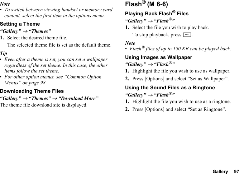 Gallery 97Note•To switch between viewing handset or memory card content, select the first item in the options menu.Setting a Theme“Gallery” → “Themes”1. Select the desired theme file.The selected theme file is set as the default theme.Tip•Even after a theme is set, you can set a wallpaper regardless of the set theme. In this case, the other items follow the set theme.•For other option menus, see “Common Option Menus” on page 98.Downloading Theme Files“Gallery” → “Themes” → “Download More”The theme file download site is displayed.Flash®Playing Back Flash® Files“Gallery” → “Flash®”1. Select the file you wish to play back.To stop playback, press U.Note•Flash® files of up to 150 KB can be played back. Using Images as Wallpaper“Gallery” → “Flash®”1. Highlight the file you wish to use as wallpaper.2. Press [Options] and select “Set as Wallpaper”.Using the Sound Files as a Ringtone“Gallery” → “Flash®”1. Highlight the file you wish to use as a ringtone.2. Press [Options] and select “Set as Ringtone”.(M 6-6)