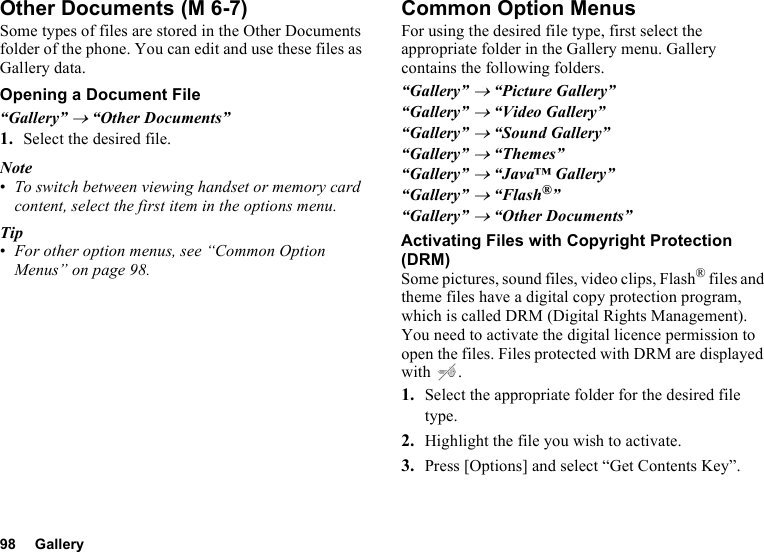 98 GalleryOther DocumentsSome types of files are stored in the Other Documents folder of the phone. You can edit and use these files as Gallery data.Opening a Document File“Gallery” → “Other Documents”1. Select the desired file.Note•To switch between viewing handset or memory card content, select the first item in the options menu.Tip•For other option menus, see “Common Option Menus” on page 98.Common Option MenusFor using the desired file type, first select the appropriate folder in the Gallery menu. Gallery contains the following folders.“Gallery” → “Picture Gallery”“Gallery” → “Video Gallery”“Gallery” → “Sound Gallery”“Gallery” → “Themes”“Gallery” → “Java™ Gallery”“Gallery” → “Flash®”“Gallery” → “Other Documents”Activating Files with Copyright Protection (DRM)Some pictures, sound files, video clips, Flash® files and theme files have a digital copy protection program, which is called DRM (Digital Rights Management). You need to activate the digital licence permission to open the files. Files protected with DRM are displayed with .1. Select the appropriate folder for the desired file type.2. Highlight the file you wish to activate.3. Press [Options] and select “Get Contents Key”. (M 6-7)