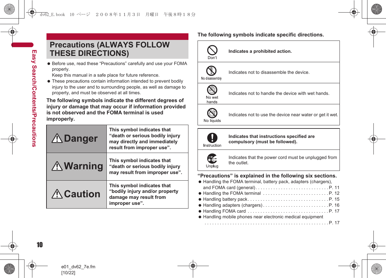 10e01_dv62_7e.fm[10/22]Easy Search/Contents/Precautions Before use, read these “Precautions” carefully and use your FOMA properly. Keep this manual in a safe place for future reference. These precautions contain information intended to prevent bodily injury to the user and to surrounding people, as well as damage to property, and must be observed at all times.The following symbols indicate the different degrees of injury or damage that may occur if information provided is not observed and the FOMA terminal is used improperly.The following symbols indicate specific directions.“Precautions” is explained in the following six sections. Handling the FOMA terminal, battery pack, adapters (chargers), and FOMA card (general). . . . . . . . . . . . . . . . . . . . . . . . . . . . . P. 11 Handling the FOMA terminal  . . . . . . . . . . . . . . . . . . . . . . . . . . P. 12 Handling battery pack . . . . . . . . . . . . . . . . . . . . . . . . . . . . . . . . P. 15 Handling adapters (chargers) . . . . . . . . . . . . . . . . . . . . . . . . . . P. 16 Handling FOMA card  . . . . . . . . . . . . . . . . . . . . . . . . . . . . . . . . P. 17 Handling mobile phones near electronic medical equipment . . . . . . . . . . . . . . . . . . . . . . . . . . . . . . . . . . . . . . . . . . . . . . . . . P. 17Precautions (ALWAYS FOLLOW THESE DIRECTIONS)DangerThis symbol indicates that “death or serious bodily injury may directly and immediately result from improper use”.Warning This symbol indicates that “death or serious bodily injury may result from improper use”.CautionThis symbol indicates that “bodily injury and/or property damage may result from improper use”.Indicates a prohibited action.Indicates not to disassemble the device.Indicates not to handle the device with wet hands.Indicates not to use the device near water or get it wet.Indicates that instructions specified are compulsory (must be followed).Indicates that the power cord must be unplugged from the outlet.dv62_E.book  10 ページ  ２００８年１１月３日　月曜日　午後８時１８分