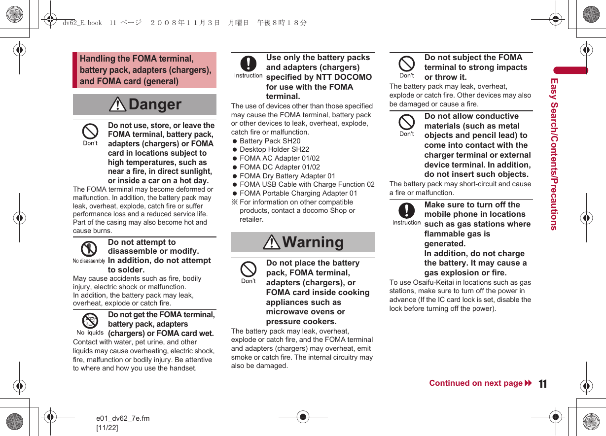 11e01_dv62_7e.fm[11/22]Continued on next pageEasy Search/Contents/PrecautionsDo not use, store, or leave the FOMA terminal, battery pack, adapters (chargers) or FOMA card in locations subject to high temperatures, such as near a fire, in direct sunlight, or inside a car on a hot day.The FOMA terminal may become deformed or malfunction. In addition, the battery pack may leak, overheat, explode, catch fire or suffer performance loss and a reduced service life. Part of the casing may also become hot and cause burns.Do not attempt to disassemble or modify. In addition, do not attempt to solder.May cause accidents such as fire, bodily injury, electric shock or malfunction. In addition, the battery pack may leak, overheat, explode or catch fire.Do not get the FOMA terminal, battery pack, adapters (chargers) or FOMA card wet.Contact with water, pet urine, and other liquids may cause overheating, electric shock, fire, malfunction or bodily injury. Be attentive to where and how you use the handset.Use only the battery packs and adapters (chargers) specified by NTT DOCOMO for use with the FOMA terminal.The use of devices other than those specified may cause the FOMA terminal, battery pack or other devices to leak, overheat, explode, catch fire or malfunction. Battery Pack SH20 Desktop Holder SH22 FOMA AC Adapter 01/02 FOMA DC Adapter 01/02 FOMA Dry Battery Adapter 01 FOMA USB Cable with Charge Function 02 FOMA Portable Charging Adapter 01※For information on other compatible products, contact a docomo Shop or retailer.Do not place the battery pack, FOMA terminal, adapters (chargers), or FOMA card inside cooking appliances such as microwave ovens or pressure cookers.The battery pack may leak, overheat, explode or catch fire, and the FOMA terminal and adapters (chargers) may overheat, emit smoke or catch fire. The internal circuitry may also be damaged.Do not subject the FOMA terminal to strong impacts or throw it.The battery pack may leak, overheat, explode or catch fire. Other devices may also be damaged or cause a fire.Do not allow conductive materials (such as metal objects and pencil lead) to come into contact with the charger terminal or external device terminal. In addition, do not insert such objects.The battery pack may short-circuit and cause a fire or malfunction.Make sure to turn off the mobile phone in locations such as gas stations where flammable gas is generated.In addition, do not charge the battery. It may cause a gas explosion or fire.To use Osaifu-Keitai in locations such as gas stations, make sure to turn off the power in advance (If the IC card lock is set, disable the lock before turning off the power).Handling the FOMA terminal, battery pack, adapters (chargers), and FOMA card (general)DangerWarningdv62_E.book  11 ページ  ２００８年１１月３日　月曜日　午後８時１８分