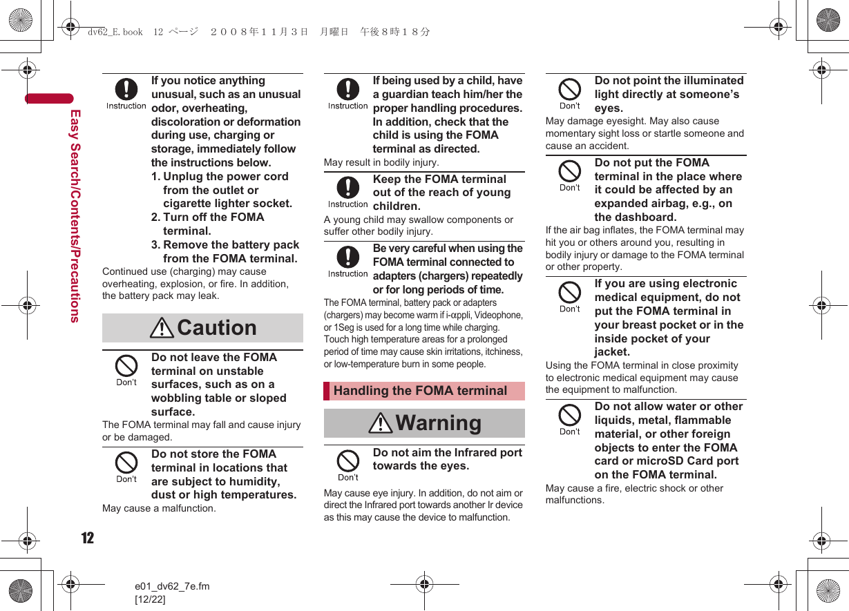 12e01_dv62_7e.fm[12/22]Easy Search/Contents/PrecautionsIf you notice anything unusual, such as an unusual odor, overheating, discoloration or deformation during use, charging or storage, immediately follow the instructions below.1. Unplug the power cord from the outlet or cigarette lighter socket.2. Turn off the FOMA terminal.3. Remove the battery pack from the FOMA terminal.Continued use (charging) may cause overheating, explosion, or fire. In addition, the battery pack may leak.Do not leave the FOMA terminal on unstable surfaces, such as on a wobbling table or sloped surface.The FOMA terminal may fall and cause injury or be damaged.Do not store the FOMA terminal in locations that are subject to humidity, dust or high temperatures.May cause a malfunction.If being used by a child, have a guardian teach him/her the proper handling procedures. In addition, check that the child is using the FOMA terminal as directed.May result in bodily injury.Keep the FOMA terminal out of the reach of young children.A young child may swallow components or suffer other bodily injury.Be very careful when using the FOMA terminal connected to adapters (chargers) repeatedly or for long periods of time.The FOMA terminal, battery pack or adapters (chargers) may become warm if i-appli, Videophone, or 1Seg is used for a long time while charging.Touch high temperature areas for a prolonged period of time may cause skin irritations, itchiness, or low-temperature burn in some people.Do not aim the Infrared port towards the eyes.May cause eye injury. In addition, do not aim or direct the Infrared port towards another Ir device as this may cause the device to malfunction.Do not point the illuminated light directly at someone’s eyes.May damage eyesight. May also cause momentary sight loss or startle someone and cause an accident.Do not put the FOMA terminal in the place where it could be affected by an expanded airbag, e.g., on the dashboard.If the air bag inflates, the FOMA terminal may hit you or others around you, resulting in bodily injury or damage to the FOMA terminal or other property.If you are using electronic medical equipment, do not put the FOMA terminal in your breast pocket or in the inside pocket of your jacket.Using the FOMA terminal in close proximity to electronic medical equipment may cause the equipment to malfunction.Do not allow water or other liquids, metal, flammable material, or other foreign objects to enter the FOMA card or microSD Card port on the FOMA terminal.May cause a fire, electric shock or other malfunctions.CautionHandling the FOMA terminalWarningdv62_E.book  12 ページ  ２００８年１１月３日　月曜日　午後８時１８分
