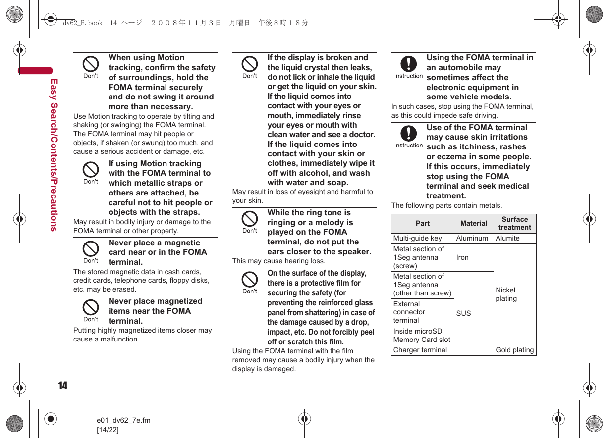 14e01_dv62_7e.fm[14/22]Easy Search/Contents/PrecautionsWhen using Motion tracking, confirm the safety of surroundings, hold the FOMA terminal securely and do not swing it around more than necessary.Use Motion tracking to operate by tilting and shaking (or swinging) the FOMA terminal. The FOMA terminal may hit people or objects, if shaken (or swung) too much, and cause a serious accident or damage, etc.If using Motion tracking with the FOMA terminal to which metallic straps or others are attached, be careful not to hit people or objects with the straps.May result in bodily injury or damage to the FOMA terminal or other property.Never place a magnetic card near or in the FOMA terminal.The stored magnetic data in cash cards, credit cards, telephone cards, floppy disks, etc. may be erased.Never place magnetized items near the FOMA terminal.Putting highly magnetized items closer may cause a malfunction.If the display is broken and the liquid crystal then leaks, do not lick or inhale the liquid or get the liquid on your skin.If the liquid comes into contact with your eyes or mouth, immediately rinse your eyes or mouth with clean water and see a doctor.If the liquid comes into contact with your skin or clothes, immediately wipe it off with alcohol, and wash with water and soap.May result in loss of eyesight and harmful to your skin.While the ring tone is ringing or a melody is played on the FOMA terminal, do not put the ears closer to the speaker.This may cause hearing loss.On the surface of the display, there is a protective film for securing the safety (for preventing the reinforced glass panel from shattering) in case of the damage caused by a drop, impact, etc. Do not forcibly peel off or scratch this film.Using the FOMA terminal with the film removed may cause a bodily injury when the display is damaged.Using the FOMA terminal in an automobile may sometimes affect the electronic equipment in some vehicle models.In such cases, stop using the FOMA terminal, as this could impede safe driving.Use of the FOMA terminal may cause skin irritations such as itchiness, rashes or eczema in some people. If this occurs, immediately stop using the FOMA terminal and seek medical treatment.The following parts contain metals.Part Material Surface treatmentMulti-guide key Aluminum AlumiteMetal section of 1Seg antenna (screw)IronNickel platingMetal section of 1Seg antenna (other than screw)SUSExternal connector terminalInside microSD Memory Card slotCharger terminal Gold platingdv62_E.book  14 ページ  ２００８年１１月３日　月曜日　午後８時１８分