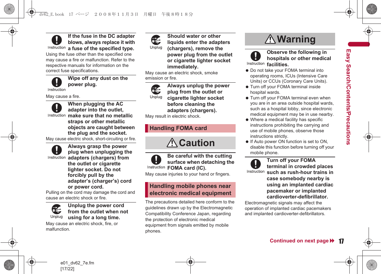 17e01_dv62_7e.fm[17/22]Continued on next pageEasy Search/Contents/PrecautionsIf the fuse in the DC adapter blows, always replace it with a fuse of the specified type.Using the fuse other than the specified one may cause a fire or malfunction. Refer to the respective manuals for information on the correct fuse specifications.Wipe off any dust on the power plug.May cause a fire.When plugging the AC adapter into the outlet, make sure that no metallic straps or other metallic objects are caught between the plug and the socket.May cause electric shock, short-circuiting or fire.Always grasp the power plug when unplugging the adapters (chargers) from the outlet or cigarette lighter socket. Do not forcibly pull by the adapter’s (charger’s) cord or power cord.Pulling on the cord may damage the cord and cause an electric shock or fire.Unplug the power cord from the outlet when not using for a long time.May cause an electric shock, fire, or malfunction.Should water or other liquids enter the adapters (chargers), remove the power plug from the outlet or cigarette lighter socket immediately.May cause an electric shock, smoke emission or fire.Always unplug the power plug from the outlet or cigarette lighter socket before cleaning the adapters (chargers).May result in electric shock.Be careful with the cutting surface when detaching the FOMA card (IC).May cause injuries to your hand or fingers.The precautions detailed here conform to the guidelines drawn up by the Electromagnetic Compatibility Conference Japan, regarding the protection of electronic medical equipment from signals emitted by mobile phones.Observe the following in hospitals or other medical facilities. Do not take your FOMA terminal into operating rooms, ICUs (Intensive Care Units) or CCUs (Coronary Care Units). Turn off your FOMA terminal inside hospital wards. Turn off your FOMA terminal even when you are in an area outside hospital wards, such as a hospital lobby, since electronic medical equipment may be in use nearby. Where a medical facility has specific instructions prohibiting the carrying and use of mobile phones, observe those instructions strictly. If Auto power ON function is set to ON, disable this function before turning off your mobile phone.Turn off your FOMA terminal in crowded places such as rush-hour trains in case somebody nearby is using an implanted cardiac pacemaker or implanted cardioverter-defibrillator.Electromagnetic signals may affect the operation of implanted cardiac pacemakers and implanted cardioverter-defibrillators.Handling FOMA cardCautionHandling mobile phones near electronic medical equipmentWarningdv62_E.book  17 ページ  ２００８年１１月３日　月曜日　午後８時１８分