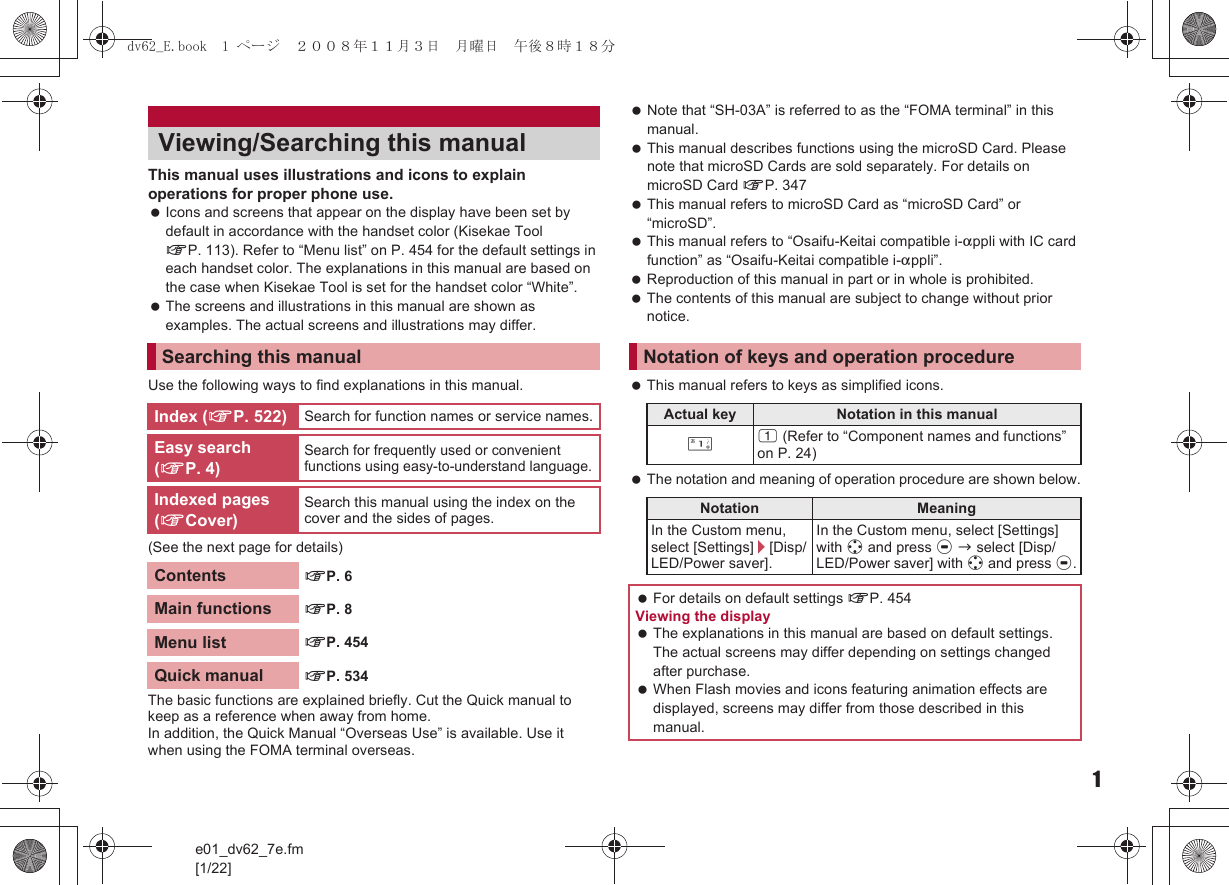 e01_dv62_7e.fm[1/22]1This manual uses illustrations and icons to explain operations for proper phone use. Icons and screens that appear on the display have been set by default in accordance with the handset color (Kisekae Tool nP. 113). Refer to “Menu list” on P. 454 for the default settings in each handset color. The explanations in this manual are based on the case when Kisekae Tool is set for the handset color “White”. The screens and illustrations in this manual are shown as examples. The actual screens and illustrations may differ.Use the following ways to find explanations in this manual.(See the next page for details) Note that “SH-03A” is referred to as the “FOMA terminal” in this manual. This manual describes functions using the microSD Card. Please note that microSD Cards are sold separately. For details on microSD Card nP. 347 This manual refers to microSD Card as “microSD Card” or “microSD”. This manual refers to “Osaifu-Keitai compatible i-appli with IC card function” as “Osaifu-Keitai compatible i-appli”. Reproduction of this manual in part or in whole is prohibited. The contents of this manual are subject to change without prior notice. This manual refers to keys as simplified icons. The notation and meaning of operation procedure are shown below.Viewing/Searching this manualSearching this manualIndex (nP. 522) Search for function names or service names.Easy search (nP. 4)Search for frequently used or convenient functions using easy-to-understand language.Indexed pages (nCover)Search this manual using the index on the cover and the sides of pages.Contents nP. 6Main functions nP. 8Menu list nP. 454Quick manual nP. 534The basic functions are explained briefly. Cut the Quick manual to keep as a reference when away from home.In addition, the Quick Manual “Overseas Use” is available. Use it when using the FOMA terminal overseas.Notation of keys and operation procedureActual key Notation in this manual/1 (Refer to “Component names and functions” on P. 24)Notation MeaningIn the Custom menu, select [Settings]/[Disp/LED/Power saver].In the Custom menu, select [Settings] with w and press t b select [Disp/LED/Power saver] with w and press t. For details on default settings nP. 454 Viewing the display The explanations in this manual are based on default settings. The actual screens may differ depending on settings changed after purchase. When Flash movies and icons featuring animation effects are displayed, screens may differ from those described in this manual.dv62_E.book  1 ページ  ２００８年１１月３日　月曜日　午後８時１８分