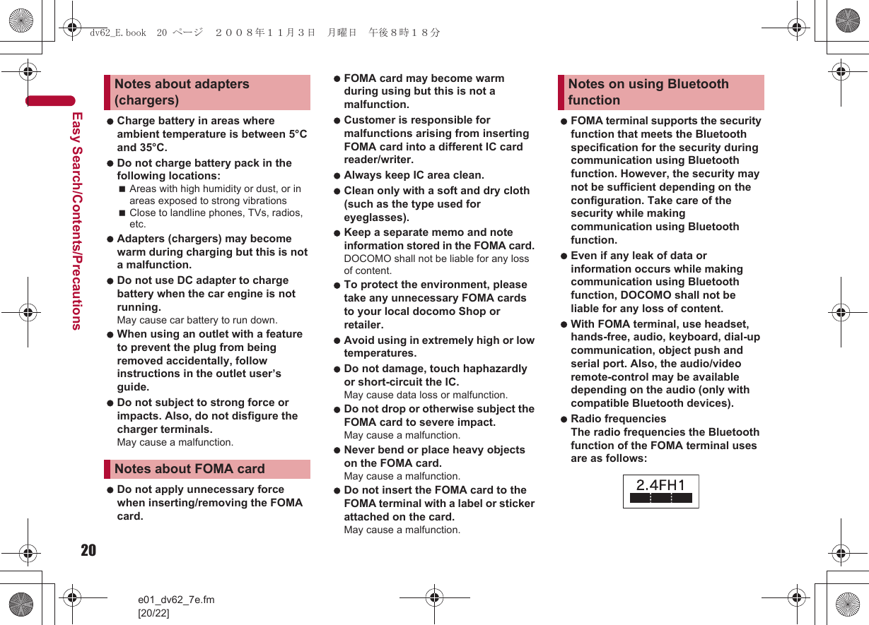 20e01_dv62_7e.fm[20/22]Easy Search/Contents/Precautions Charge battery in areas where ambient temperature is between 5°C and 35°C. Do not charge battery pack in the following locations:Areas with high humidity or dust, or in areas exposed to strong vibrationsClose to landline phones, TVs, radios, etc. Adapters (chargers) may become warm during charging but this is not a malfunction. Do not use DC adapter to charge battery when the car engine is not running. May cause car battery to run down. When using an outlet with a feature to prevent the plug from being removed accidentally, follow instructions in the outlet user’s guide. Do not subject to strong force or impacts. Also, do not disfigure the charger terminals. May cause a malfunction. Do not apply unnecessary force when inserting/removing the FOMA card. FOMA card may become warm during using but this is not a malfunction. Customer is responsible for malfunctions arising from inserting FOMA card into a different IC card reader/writer. Always keep IC area clean. Clean only with a soft and dry cloth (such as the type used for eyeglasses). Keep a separate memo and note information stored in the FOMA card. DOCOMO shall not be liable for any loss of content. To protect the environment, please take any unnecessary FOMA cards to your local docomo Shop or retailer. Avoid using in extremely high or low temperatures. Do not damage, touch haphazardly or short-circuit the IC. May cause data loss or malfunction. Do not drop or otherwise subject the FOMA card to severe impact. May cause a malfunction. Never bend or place heavy objects on the FOMA card. May cause a malfunction. Do not insert the FOMA card to the FOMA terminal with a label or sticker attached on the card. May cause a malfunction. FOMA terminal supports the security function that meets the Bluetooth specification for the security during communication using Bluetooth function. However, the security may not be sufficient depending on the configuration. Take care of the security while making communication using Bluetooth function. Even if any leak of data or information occurs while making communication using Bluetooth function, DOCOMO shall not be liable for any loss of content. With FOMA terminal, use headset, hands-free, audio, keyboard, dial-up communication, object push and serial port. Also, the audio/video remote-control may be available depending on the audio (only with compatible Bluetooth devices). Radio frequenciesThe radio frequencies the Bluetooth function of the FOMA terminal uses are as follows:Notes about adapters (chargers)Notes about FOMA cardNotes on using Bluetooth functiondv62_E.book  20 ページ  ２００８年１１月３日　月曜日　午後８時１８分