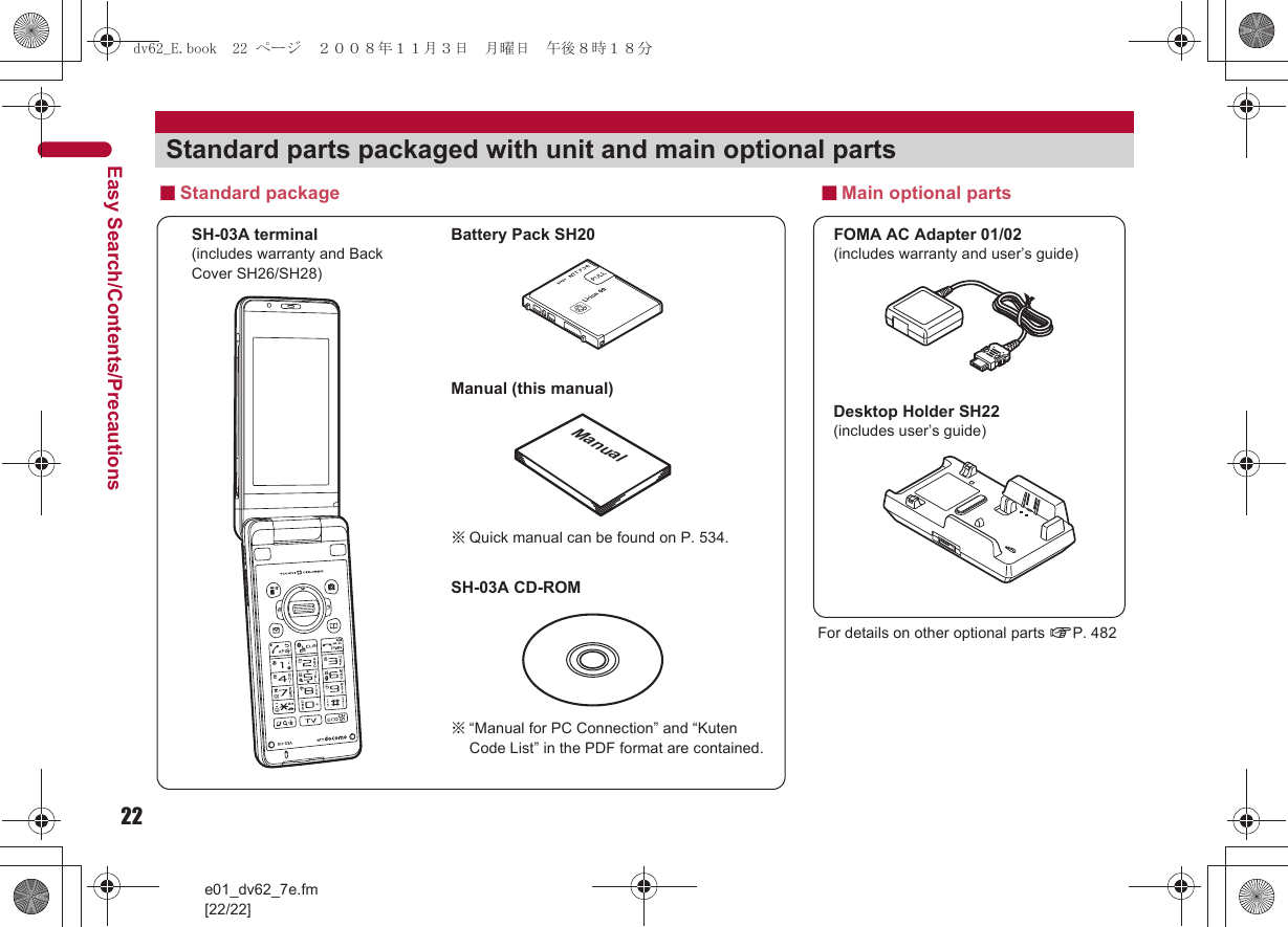 22e01_dv62_7e.fm[22/22]Easy Search/Contents/PrecautionsStandard parts packaged with unit and main optional partsSH-03A terminal(includes warranty and Back Cover SH26/SH28)※“Manual for PC Connection” and “Kuten Code List” in the PDF format are contained.■Standard packageFOMA AC Adapter 01/02(includes warranty and user’s guide)Desktop Holder SH22(includes user’s guide)Battery Pack SH20■Main optional partsManual (this manual)SH-03A CD-ROMFor details on other optional parts nP. 482Manual※Quick manual can be found on P. 534.dv62_E.book  22 ページ  ２００８年１１月３日　月曜日　午後８時１８分