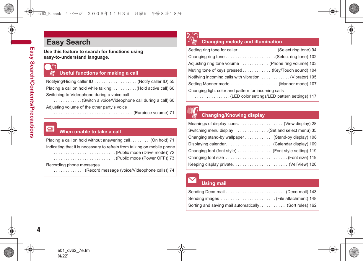 4e01_dv62_7e.fm[4/22]Easy Search/Contents/PrecautionsUse this feature to search for functions using easy-to-understand language.Easy SearchUseful functions for making a callNotifying/Hiding caller ID . . . . . . . . . . . . . . . . . . (Notify caller ID) 55Placing a call on hold while talking  . . . . . . . . . .(Hold active call) 60Switching to Videophone during a voice call. . . . . . . . . . . . .(Switch a voice/Videophone call during a call) 60Adjusting volume of the other party’s voice. . . . . . . . . . . . . . . . . . . . . . . . . . . . . . . . . .  (Earpiece volume) 71When unable to take a callPlacing a call on hold without answering call. . . . . . . .  (On hold) 71Indicating that it is necessary to refrain from talking on mobile phone. . . . . . . . . . . . . . . . . . . . . . . . . . . (Public mode (Drive mode)) 72. . . . . . . . . . . . . . . . . . . . . . . . . . . (Public mode (Power OFF)) 73Recording phone messages. . . . . . . . . . . . . . (Record message (voice/Videophone calls)) 74Changing melody and illuminationSetting ring tone for caller . . . . . . . . . . . . . . . . .(Select ring tone) 94Changing ring tone . . . . . . . . . . . . . . . . . . . . .(Select ring tone) 102Adjusting ring tone volume . . . . . . . . . . . . (Phone ring volume) 103Muting tone of keys pressed. . . . . . . . . . . . (Key/Touch sound) 104Notifying incoming calls with vibration  . . . . . . . . . . . . (Vibrator) 105Setting Manner mode . . . . . . . . . . . . . . . . . . . . (Manner mode) 107Changing light color and pattern for incoming calls . . . . . . . . . . . . . . . (LED color settings/LED pattern settings) 117Changing/Knowing displayMeanings of display icons. . . . . . . . . . . . . . . . . . . (View display) 28Switching menu display  . . . . . . . . . . . . . . (Set and select menu) 35Changing stand-by wallpaper . . . . . . . . . . . . (Stand-by display) 108Displaying calendar. . . . . . . . . . . . . . . . . . . . (Calendar display) 109Changing font (font style) . . . . . . . . . . . . . . .(Font style setting) 119Changing font size  . . . . . . . . . . . . . . . . . . . . . . . . . . (Font size) 119Keeping display private. . . . . . . . . . . . . . . . . . . . . . .  (VeilView) 120Using mailSending Deco-mail . . . . . . . . . . . . . . . . . . . . . . . . . (Deco-mail) 143Sending images  . . . . . . . . . . . . . . . . . . . . . . . (File attachment) 148Sorting and saving mail automatically. . . . . . . . . . .  (Sort rules) 162dv62_E.book  4 ページ  ２００８年１１月３日　月曜日　午後８時１８分