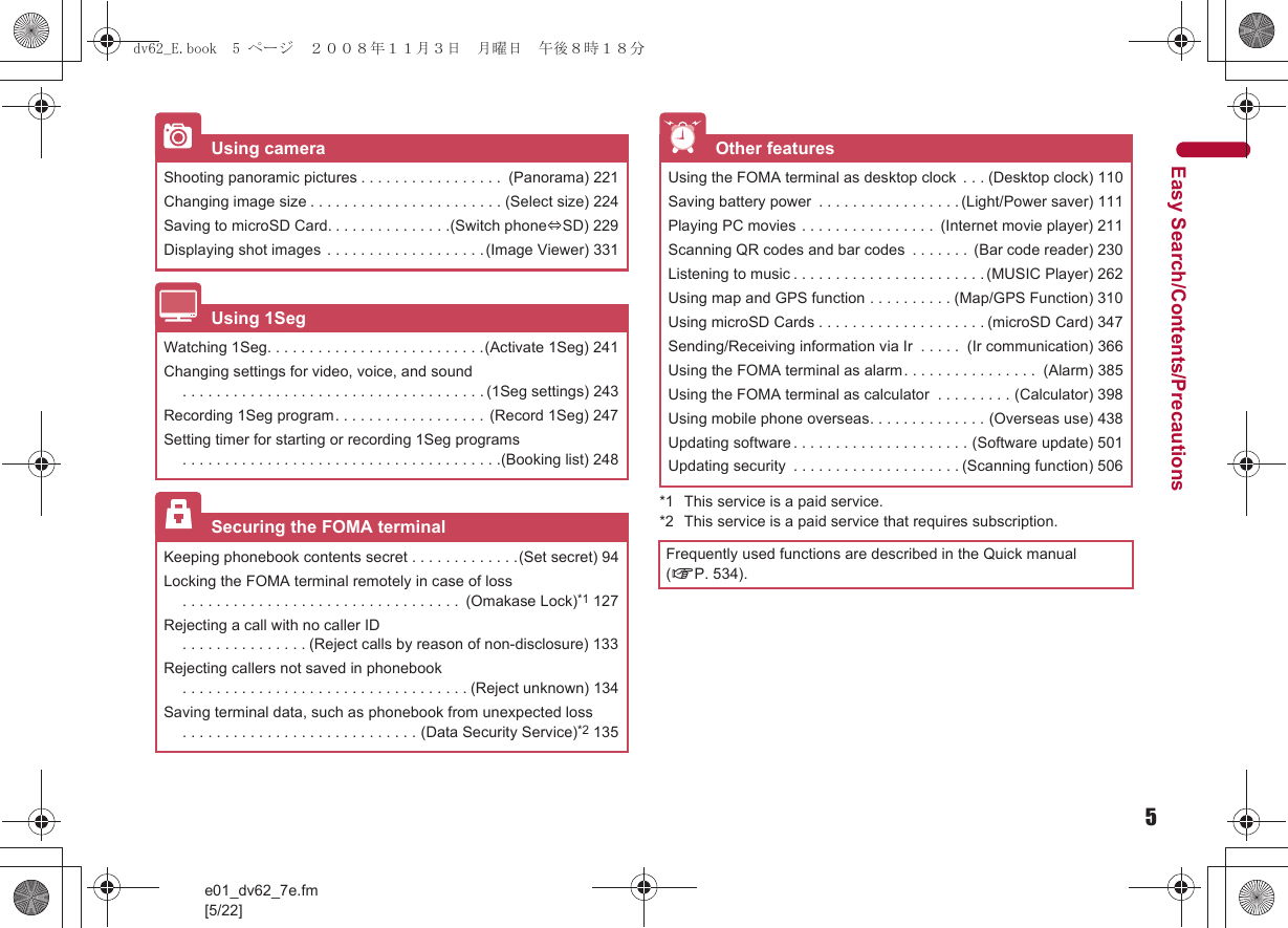 5e01_dv62_7e.fm[5/22]Easy Search/Contents/Precautions*1 This service is a paid service.*2 This service is a paid service that requires subscription.Using cameraShooting panoramic pictures . . . . . . . . . . . . . . . . .  (Panorama) 221Changing image size . . . . . . . . . . . . . . . . . . . . . . . (Select size) 224Saving to microSD Card. . . . . . . . . . . . . . .(Switch phone#SD) 229Displaying shot images . . . . . . . . . . . . . . . . . . .(Image Viewer) 331Using 1SegWatching 1Seg. . . . . . . . . . . . . . . . . . . . . . . . . .(Activate 1Seg) 241Changing settings for video, voice, and sound. . . . . . . . . . . . . . . . . . . . . . . . . . . . . . . . . . . . (1Seg settings) 243Recording 1Seg program. . . . . . . . . . . . . . . . . .  (Record 1Seg) 247Setting timer for starting or recording 1Seg programs. . . . . . . . . . . . . . . . . . . . . . . . . . . . . . . . . . . . . .(Booking list) 248Securing the FOMA terminalKeeping phonebook contents secret . . . . . . . . . . . . .(Set secret) 94Locking the FOMA terminal remotely in case of loss. . . . . . . . . . . . . . . . . . . . . . . . . . . . . . . . .  (Omakase Lock)*1 127Rejecting a call with no caller ID. . . . . . . . . . . . . . . (Reject calls by reason of non-disclosure) 133Rejecting callers not saved in phonebook. . . . . . . . . . . . . . . . . . . . . . . . . . . . . . . . . . (Reject unknown) 134Saving terminal data, such as phonebook from unexpected loss. . . . . . . . . . . . . . . . . . . . . . . . . . . . (Data Security Service)*2 135Other featuresUsing the FOMA terminal as desktop clock  . . . (Desktop clock) 110Saving battery power  . . . . . . . . . . . . . . . . . (Light/Power saver) 111Playing PC movies . . . . . . . . . . . . . . . .  (Internet movie player) 211Scanning QR codes and bar codes  . . . . . . .  (Bar code reader) 230Listening to music . . . . . . . . . . . . . . . . . . . . . . . (MUSIC Player) 262Using map and GPS function . . . . . . . . . . (Map/GPS Function) 310Using microSD Cards . . . . . . . . . . . . . . . . . . . . (microSD Card) 347Sending/Receiving information via Ir  . . . . .  (Ir communication) 366Using the FOMA terminal as alarm. . . . . . . . . . . . . . . .  (Alarm) 385Using the FOMA terminal as calculator  . . . . . . . . . (Calculator) 398Using mobile phone overseas. . . . . . . . . . . . . . (Overseas use) 438Updating software . . . . . . . . . . . . . . . . . . . . . (Software update) 501Updating security  . . . . . . . . . . . . . . . . . . . . (Scanning function) 506Frequently used functions are described in the Quick manual (nP. 534).dv62_E.book  5 ページ  ２００８年１１月３日　月曜日　午後８時１８分