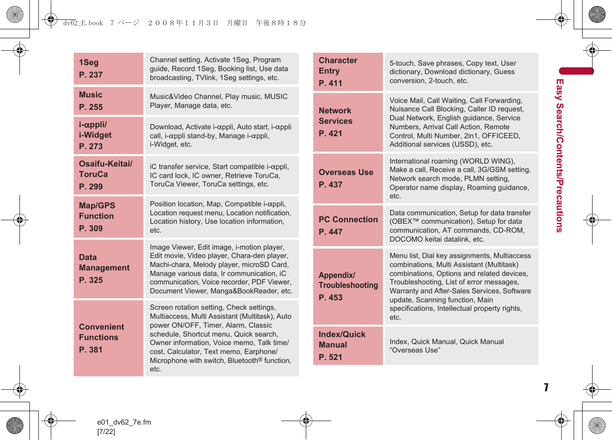 7e01_dv62_7e.fm[7/22]Easy Search/Contents/Precautions1SegP. 237Channel setting, Activate 1Seg, Program guide, Record 1Seg, Booking list, Use data broadcasting, TVlink, 1Seg settings, etc.MusicP. 255Music&amp;Video Channel, Play music, MUSIC Player, Manage data, etc.i-appli/i-WidgetP. 273Download, Activate i-appli, Auto start, i-appli call, i-appli stand-by, Manage i-appli, i-Widget, etc.Osaifu-Keitai/ToruCaP. 299iC transfer service, Start compatible i-appli, IC card lock, IC owner, Retrieve ToruCa, ToruCa Viewer, ToruCa settings, etc.Map/GPS FunctionP. 309Position location, Map, Compatible i-appli, Location request menu, Location notification, Location history, Use location information, etc. Data ManagementP. 325Image Viewer, Edit image, i-motion player, Edit movie, Video player, Chara-den player, Machi-chara, Melody player, microSD Card, Manage various data, Ir communication, iC communication, Voice recorder, PDF Viewer, Document Viewer, Manga&amp;BookReader, etc.Convenient FunctionsP. 381Screen rotation setting, Check settings, Multiaccess, Multi Assistant (Multitask), Auto power ON/OFF, Timer, Alarm, Classic schedule, Shortcut menu, Quick search, Owner information, Voice memo, Talk time/cost, Calculator, Text memo, Earphone/Microphone with switch, Bluetooth® function, etc.Character EntryP. 4115-touch, Save phrases, Copy text, User dictionary, Download dictionary, Guess conversion, 2-touch, etc.Network ServicesP. 421Voice Mail, Call Waiting, Call Forwarding, Nuisance Call Blocking, Caller ID request, Dual Network, English guidance, Service Numbers, Arrival Call Action, Remote Control, Multi Number, 2in1, OFFICEED, Additional services (USSD), etc.Overseas UseP. 437International roaming (WORLD WING), Make a call, Receive a call, 3G/GSM setting, Network search mode, PLMN setting, Operator name display, Roaming guidance, etc.PC ConnectionP. 447Data communication, Setup for data transfer (OBEX™ communication), Setup for data communication, AT commands, CD-ROM, DOCOMO keitai datalink, etc.Appendix/TroubleshootingP. 453Menu list, Dial key assignments, Multiaccess combinations, Multi Assistant (Multitask) combinations, Options and related devices, Troubleshooting, List of error messages, Warranty and After-Sales Services, Software update, Scanning function, Main specifications, Intellectual property rights, etc.Index/Quick ManualP. 521Index, Quick Manual, Quick Manual “Overseas Use”dv62_E.book  7 ページ  ２００８年１１月３日　月曜日　午後８時１８分