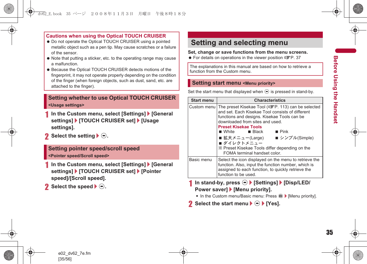 35e02_dv62_7e.fm[35/56]Before Using the Handset1In the Custom menu, select [Settings]/[General settings]/[TOUCH CRUISER set]/[Usage settings].2Select the setting/t.1In the Custom menu, select [Settings]/[General settings]/[TOUCH CRUISER set]/[Pointer speed]/[Scroll speed].2Select the speed/t.Set, change or save functions from the menu screens. For details on operations in the viewer position nP. 37Set the start menu that displayed when t is pressed in stand-by.1In stand-by, press t/[Settings]/[Disp/LED/Power saver]/[Menu priority].:In the Custom menu/Basic menu: Press C/[Menu priority].2Select the start menu/t/[Yes].Cautions when using the Optical TOUCH CRUISER Do not operate the Optical TOUCH CRUISER using a pointed metallic object such as a pen tip. May cause scratches or a failure of the sensor. Note that putting a sticker, etc. to the operating range may cause a malfunction. Because the Optical TOUCH CRUISER detects motions of the fingerprint, it may not operate properly depending on the condition of the finger (when foreign objects, such as dust, sand, etc. are attached to the finger).Setting whether to use Optical TOUCH CRUISER &lt;Usage settings&gt;Setting pointer speed/scroll speed &lt;Pointer speed/Scroll speed&gt;Setting and selecting menuThe explanations in this manual are based on how to retrieve a function from the Custom menu.Setting start menu &lt;Menu priority&gt;Start menu CharacteristicsCustom menuThe preset Kisekae Tool (nP. 113) can be selected and set. Each Kisekae Tool consists of different functions and designs. Kisekae Tools can be downloaded from sites and used.Preset Kisekae ToolsWhite Black Pink拡大メニュー(Large) シンプル(Simple)ダイレクトメニュー※Preset Kisekae Tools differ depending on the FOMA terminal handset color.Basic menu Select the icon displayed on the menu to retrieve the function. Also, input the function number, which is assigned to each function, to quickly retrieve the function to be used.dv62_E.book  35 ページ  ２００８年１１月３日　月曜日　午後８時１８分