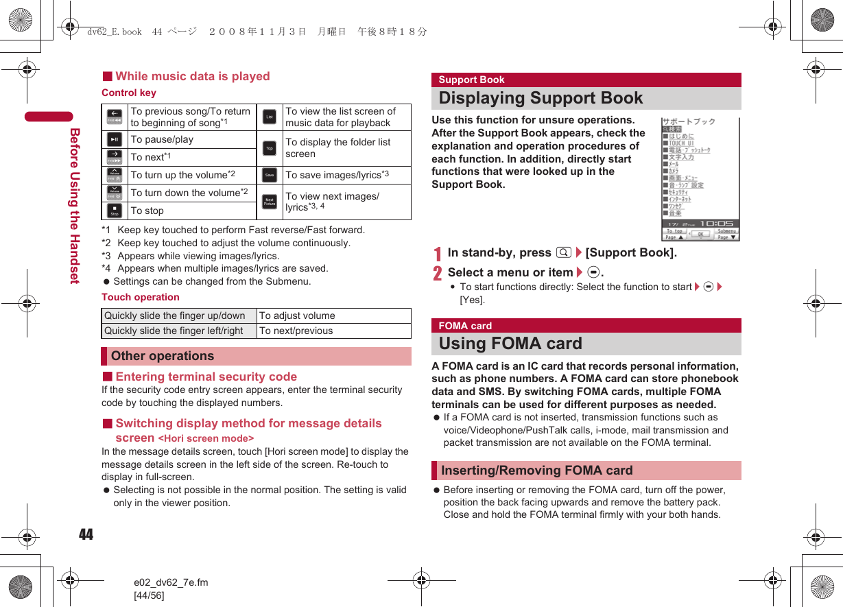 44e02_dv62_7e.fm[44/56]Before Using the Handset■While music data is playedControl key*1 Keep key touched to perform Fast reverse/Fast forward.*2 Keep key touched to adjust the volume continuously.*3 Appears while viewing images/lyrics.*4 Appears when multiple images/lyrics are saved. Settings can be changed from the Submenu.Touch operation■Entering terminal security codeIf the security code entry screen appears, enter the terminal security code by touching the displayed numbers.■Switching display method for message details screen &lt;Hori screen mode&gt;In the message details screen, touch [Hori screen mode] to display the message details screen in the left side of the screen. Re-touch to display in full-screen. Selecting is not possible in the normal position. The setting is valid only in the viewer position.Use this function for unsure operations. After the Support Book appears, check the explanation and operation procedures of each function. In addition, directly start functions that were looked up in the Support Book.1In stand-by, press $/[Support Book].2Select a menu or item/t.:To start functions directly: Select the function to start/t/[Yes].A FOMA card is an IC card that records personal information, such as phone numbers. A FOMA card can store phonebook data and SMS. By switching FOMA cards, multiple FOMA terminals can be used for different purposes as needed. If a FOMA card is not inserted, transmission functions such as voice/Videophone/PushTalk calls, i-mode, mail transmission and packet transmission are not available on the FOMA terminal. Before inserting or removing the FOMA card, turn off the power, position the back facing upwards and remove the battery pack. Close and hold the FOMA terminal firmly with your both hands.dTo previous song/To return to beginning of song*1 mTo view the list screen of music data for playbackgTo pause/play nTo display the folder list screencTo next*1VTo turn up the volume*2 KTo save images/lyrics*3WTo turn down the volume*2 .To view next images/lyrics*3, 4fTo stopQuickly slide the finger up/down To adjust volumeQuickly slide the finger left/right To next/previousOther operationsSupport BookDisplaying Support BookFOMA cardUsing FOMA cardInserting/Removing FOMA carddv62_E.book  44 ページ  ２００８年１１月３日　月曜日　午後８時１８分