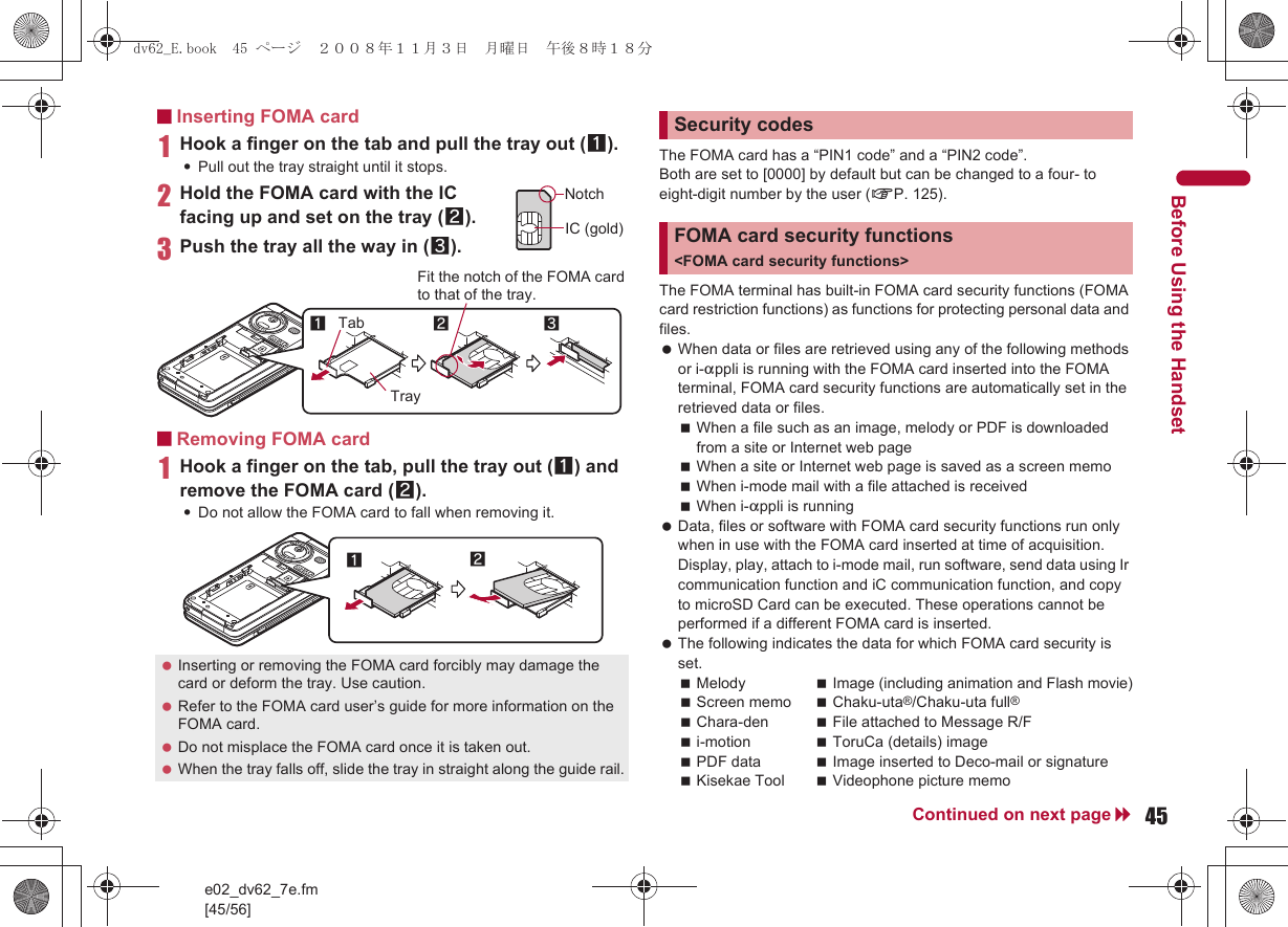 e02_dv62_7e.fm[45/56]45Continued on next pageBefore Using the Handset■Inserting FOMA card1Hook a finger on the tab and pull the tray out (1).:Pull out the tray straight until it stops.2Hold the FOMA card with the IC facing up and set on the tray (2).3Push the tray all the way in (3).■Removing FOMA card1Hook a finger on the tab, pull the tray out (1) and remove the FOMA card (2).:Do not allow the FOMA card to fall when removing it.The FOMA card has a “PIN1 code” and a “PIN2 code”.Both are set to [0000] by default but can be changed to a four- to eight-digit number by the user (nP. 125).The FOMA terminal has built-in FOMA card security functions (FOMA card restriction functions) as functions for protecting personal data and files. When data or files are retrieved using any of the following methods or i-appli is running with the FOMA card inserted into the FOMA terminal, FOMA card security functions are automatically set in the retrieved data or files.When a file such as an image, melody or PDF is downloaded from a site or Internet web pageWhen a site or Internet web page is saved as a screen memoWhen i-mode mail with a file attached is receivedWhen i-appli is running Data, files or software with FOMA card security functions run only when in use with the FOMA card inserted at time of acquisition. Display, play, attach to i-mode mail, run software, send data using Ir communication function and iC communication function, and copy to microSD Card can be executed. These operations cannot be performed if a different FOMA card is inserted. The following indicates the data for which FOMA card security is set.Melody Image (including animation and Flash movie)Screen memo Chaku-uta®/Chaku-uta full®Chara-den File attached to Message R/Fi-motion ToruCa (details) imagePDF data Image inserted to Deco-mail or signatureKisekae Tool Videophone picture memo Inserting or removing the FOMA card forcibly may damage the card or deform the tray. Use caution. Refer to the FOMA card user’s guide for more information on the FOMA card. Do not misplace the FOMA card once it is taken out. When the tray falls off, slide the tray in straight along the guide rail.NotchIC (gold)2Tray3Fit the notch of the FOMA card to that of the tray.1Tab12Security codesFOMA card security functions &lt;FOMA card security functions&gt;dv62_E.book  45 ページ  ２００８年１１月３日　月曜日　午後８時１８分