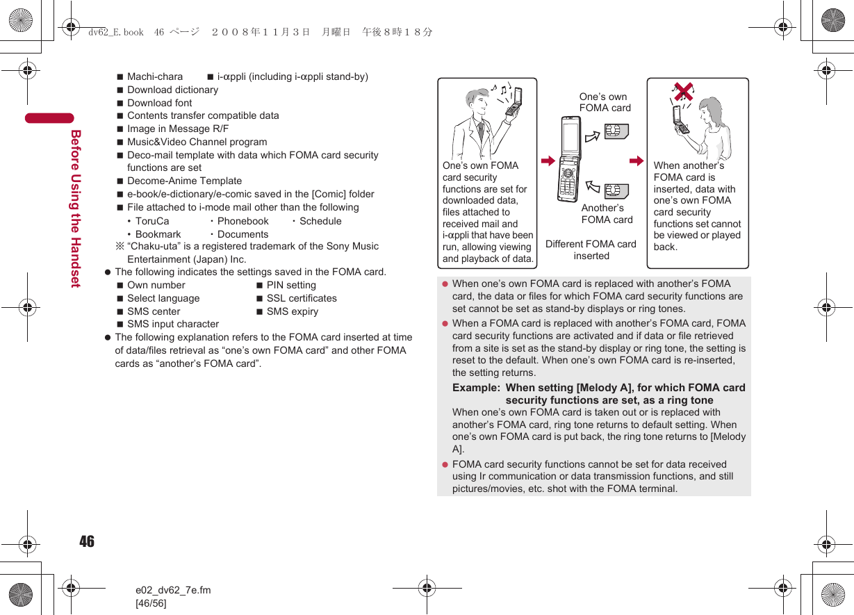 46e02_dv62_7e.fm[46/56]Before Using the HandsetMachi-chara i-appli (including i-appli stand-by)Download dictionaryDownload fontContents transfer compatible dataImage in Message R/FMusic&amp;Video Channel programDeco-mail template with data which FOMA card security functions are setDecome-Anime Templatee-book/e-dictionary/e-comic saved in the [Comic] folderFile attached to i-mode mail other than the following• ToruCa  ・Phonebook ・Schedule• Bookmark ・Documents※“Chaku-uta” is a registered trademark of the Sony Music Entertainment (Japan) Inc. The following indicates the settings saved in the FOMA card.Own number PIN settingSelect language SSL certificatesSMS center SMS expirySMS input character The following explanation refers to the FOMA card inserted at time of data/files retrieval as “one’s own FOMA card” and other FOMA cards as “another’s FOMA card”. When one’s own FOMA card is replaced with another’s FOMA card, the data or files for which FOMA card security functions are set cannot be set as stand-by displays or ring tones. When a FOMA card is replaced with another’s FOMA card, FOMA card security functions are activated and if data or file retrieved from a site is set as the stand-by display or ring tone, the setting is reset to the default. When one’s own FOMA card is re-inserted, the setting returns.Example: When setting [Melody A], for which FOMA card security functions are set, as a ring toneWhen one’s own FOMA card is taken out or is replaced with another’s FOMA card, ring tone returns to default setting. When one’s own FOMA card is put back, the ring tone returns to [Melody A]. FOMA card security functions cannot be set for data received using Ir communication or data transmission functions, and still pictures/movies, etc. shot with the FOMA terminal.One’s own FOMA card security functions are set for downloaded data, files attached to received mail and i-appli that have been run, allowing viewing and playback of data.When another’s FOMA card is inserted, data with one’s own FOMA card security functions set cannot be viewed or played back.One’s own FOMA cardAnother’s FOMA cardDifferent FOMA card inserteddv62_E.book  46 ページ  ２００８年１１月３日　月曜日　午後８時１８分