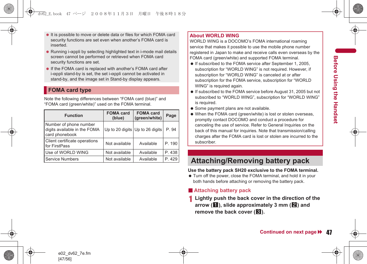 e02_dv62_7e.fm[47/56]47Continued on next pageBefore Using the HandsetNote the following differences between “FOMA card (blue)” and “FOMA card (green/white)” used on the FOMA terminal.Use the battery pack SH20 exclusive to the FOMA terminal. Turn off the power, close the FOMA terminal, and hold it in your both hands before attaching or removing the battery pack.■Attaching battery pack1Lightly push the back cover in the direction of the arrow (1), slide approximately 3 mm (2) and remove the back cover (3). It is possible to move or delete data or files for which FOMA card security functions are set even when another’s FOMA card is inserted. Running i-appli by selecting highlighted text in i-mode mail details screen cannot be performed or retrieved when FOMA card security functions are set. If the FOMA card is replaced with another’s FOMA card after i-appli stand-by is set, the set i-appli cannot be activated in stand-by, and the image set in Stand-by display appears.FOMA card typeFunction FOMA card (blue)FOMA card (green/white) PageNumber of phone number digits available in the FOMA card phonebookUp to 20 digits Up to 26 digits P. 94Client certificate operations for FirstPass Not available Available P. 190Use of WORLD WING Not available Available P. 438Service Numbers Not available Available P. 429About WORLD WINGWORLD WING is a DOCOMO’s FOMA international roaming service that makes it possible to use the mobile phone number registered in Japan to make and receive calls even overseas by the FOMA card (green/white) and supported FOMA terminal. If subscribed to the FOMA service after September 1, 2005, subscription for “WORLD WING” is not required. However, if subscription for “WORLD WING” is canceled at or after subscription for the FOMA service, subscription for “WORLD WING” is required again. If subscribed to the FOMA service before August 31, 2005 but not subscribed to “WORLD WING”, subscription for “WORLD WING” is required. Some payment plans are not available. When the FOMA card (green/white) is lost or stolen overseas, promptly contact DOCOMO and conduct a procedure for canceling the use of service. Refer to General Inquiries on the back of this manual for inquiries. Note that transmission/calling charges after the FOMA card is lost or stolen are incurred to the subscriber.Attaching/Removing battery packdv62_E.book  47 ページ  ２００８年１１月３日　月曜日　午後８時１８分