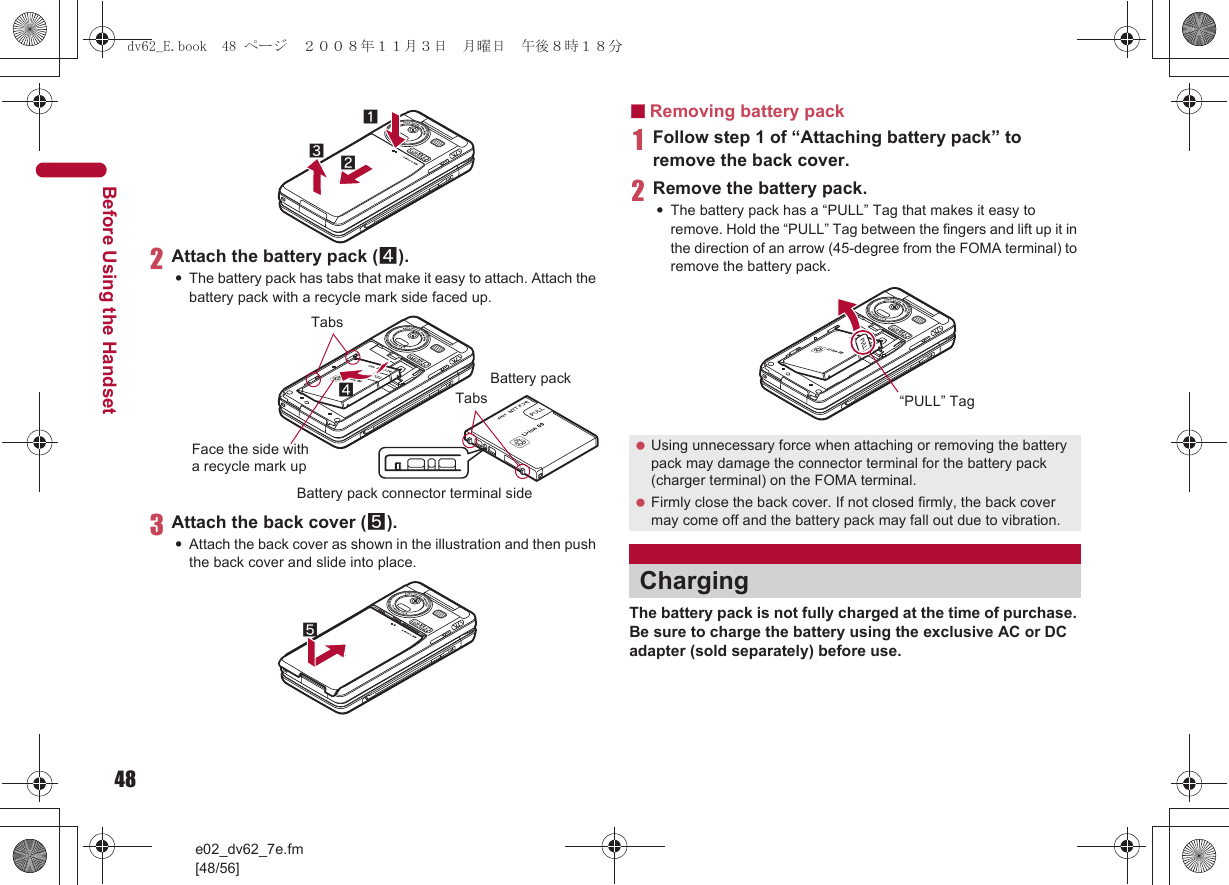 48e02_dv62_7e.fm[48/56]Before Using the Handset2Attach the battery pack (4).:The battery pack has tabs that make it easy to attach. Attach the battery pack with a recycle mark side faced up.3Attach the back cover (5).:Attach the back cover as shown in the illustration and then push the back cover and slide into place.■Removing battery pack1Follow step 1 of “Attaching battery pack” to remove the back cover.2Remove the battery pack.:The battery pack has a “PULL” Tag that makes it easy to remove. Hold the “PULL” Tag between the fingers and lift up it in the direction of an arrow (45-degree from the FOMA terminal) to remove the battery pack.The battery pack is not fully charged at the time of purchase. Be sure to charge the battery using the exclusive AC or DC adapter (sold separately) before use.132Face the side with a recycle mark up4TabsBattery packBattery pack connector terminal sideTabs5 Using unnecessary force when attaching or removing the battery pack may damage the connector terminal for the battery pack (charger terminal) on the FOMA terminal. Firmly close the back cover. If not closed firmly, the back cover may come off and the battery pack may fall out due to vibration.Charging“PULL” Tagdv62_E.book  48 ページ  ２００８年１１月３日　月曜日　午後８時１８分
