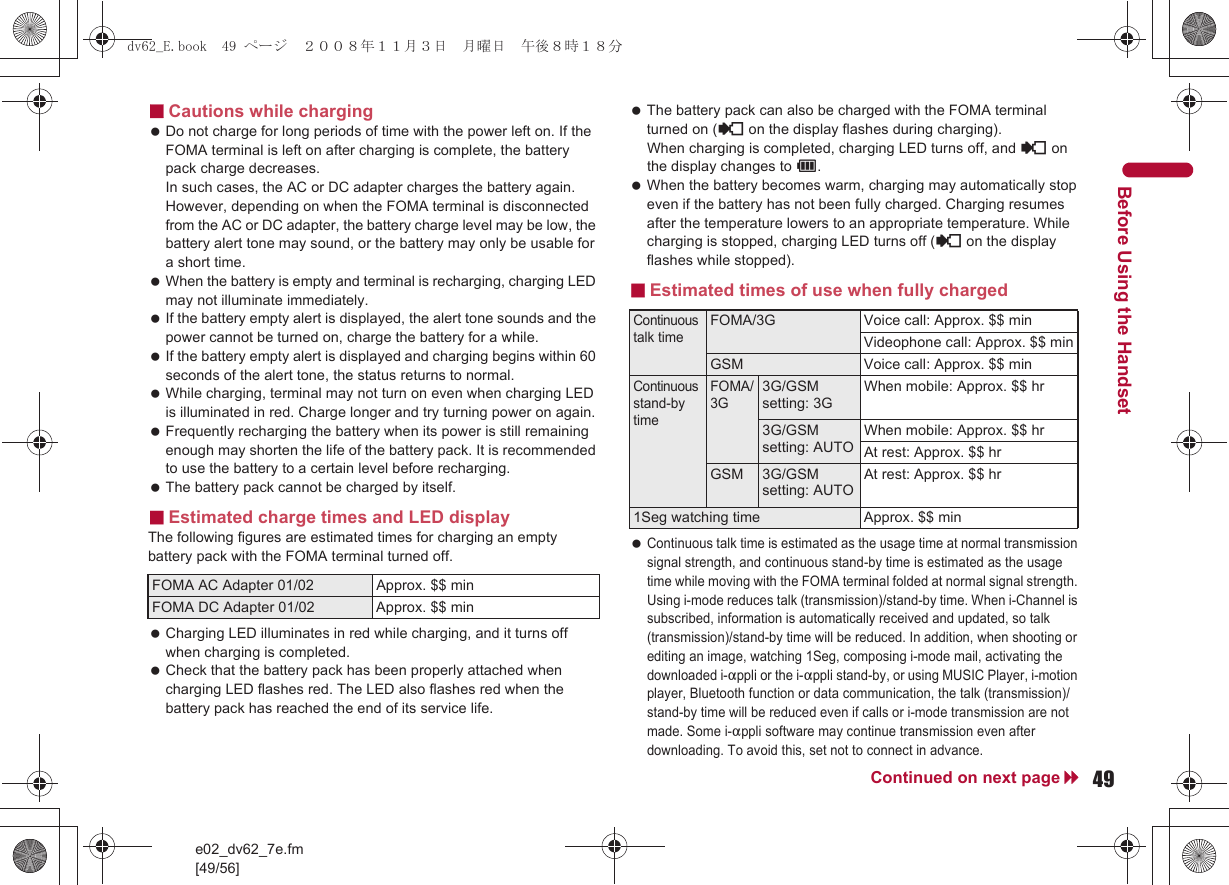 e02_dv62_7e.fm[49/56]49Continued on next pageBefore Using the Handset■Cautions while charging Do not charge for long periods of time with the power left on. If the FOMA terminal is left on after charging is complete, the battery pack charge decreases. In such cases, the AC or DC adapter charges the battery again. However, depending on when the FOMA terminal is disconnected from the AC or DC adapter, the battery charge level may be low, the battery alert tone may sound, or the battery may only be usable for a short time. When the battery is empty and terminal is recharging, charging LED may not illuminate immediately. If the battery empty alert is displayed, the alert tone sounds and the power cannot be turned on, charge the battery for a while. If the battery empty alert is displayed and charging begins within 60 seconds of the alert tone, the status returns to normal. While charging, terminal may not turn on even when charging LED is illuminated in red. Charge longer and try turning power on again. Frequently recharging the battery when its power is still remaining enough may shorten the life of the battery pack. It is recommended to use the battery to a certain level before recharging. The battery pack cannot be charged by itself.■Estimated charge times and LED displayThe following figures are estimated times for charging an empty battery pack with the FOMA terminal turned off. Charging LED illuminates in red while charging, and it turns off when charging is completed. Check that the battery pack has been properly attached when charging LED flashes red. The LED also flashes red when the battery pack has reached the end of its service life. The battery pack can also be charged with the FOMA terminal turned on ({ on the display flashes during charging). When charging is completed, charging LED turns off, and { on the display changes to &quot;. When the battery becomes warm, charging may automatically stop even if the battery has not been fully charged. Charging resumes after the temperature lowers to an appropriate temperature. While charging is stopped, charging LED turns off ({ on the display flashes while stopped).■Estimated times of use when fully charged Continuous talk time is estimated as the usage time at normal transmission signal strength, and continuous stand-by time is estimated as the usage time while moving with the FOMA terminal folded at normal signal strength. Using i-mode reduces talk (transmission)/stand-by time. When i-Channel is subscribed, information is automatically received and updated, so talk (transmission)/stand-by time will be reduced. In addition, when shooting or editing an image, watching 1Seg, composing i-mode mail, activating the downloaded i-appli or the i-appli stand-by, or using MUSIC Player, i-motion player, Bluetooth function or data communication, the talk (transmission)/stand-by time will be reduced even if calls or i-mode transmission are not made. Some i-appli software may continue transmission even after downloading. To avoid this, set not to connect in advance.FOMA AC Adapter 01/02 Approx. $$ minFOMA DC Adapter 01/02 Approx. $$ minContinuous talk timeFOMA/3G Voice call: Approx. $$ minVideophone call: Approx. $$ minGSM Voice call: Approx. $$ minContinuous stand-by timeFOMA/3G3G/GSM setting: 3GWhen mobile: Approx. $$ hr3G/GSM setting: AUTOWhen mobile: Approx. $$ hrAt rest: Approx. $$ hrGSM 3G/GSM setting: AUTOAt rest: Approx. $$ hr1Seg watching time Approx. $$ mindv62_E.book  49 ページ  ２００８年１１月３日　月曜日　午後８時１８分