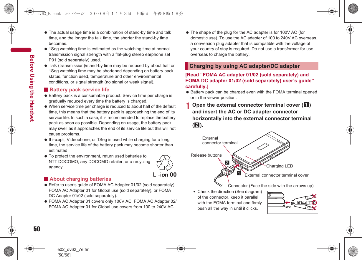 50e02_dv62_7e.fm[50/56]Before Using the Handset The actual usage time is a combination of stand-by time and talk time, and the longer the talk time, the shorter the stand-by time becomes. 1Seg watching time is estimated as the watching time at normal transmission signal strength with a flat-plug stereo earphone set P01 (sold separately) used. Talk (transmission)/stand-by time may be reduced by about half or 1Seg watching time may be shortened depending on battery pack status, function used, temperature and other environmental conditions, or signal strength (no signal or weak signal).■Battery pack service life Battery pack is a consumable product. Service time per charge is gradually reduced every time the battery is charged. When service time per charge is reduced to about half of the default time, this means that the battery pack is approaching the end of its service life. In such a case, it is recommended to replace the battery pack as soon as possible. Depending on usage, the battery pack may swell as it approaches the end of its service life but this will not cause problems. If i-appli, Videophone, or 1Seg is used while charging for a long time, the service life of the battery pack may become shorter than estimated. To protect the environment, return used batteries to NTT DOCOMO, any DOCOMO retailer, or a recycling agency.■About charging batteries Refer to user’s guide of FOMA AC Adapter 01/02 (sold separately), FOMA AC Adapter 01 for Global use (sold separately), or FOMA DC Adapter 01/02 (sold separately). FOMA AC Adapter 01 covers only 100V AC. FOMA AC Adapter 02/FOMA AC Adapter 01 for Global use covers from 100 to 240V AC. The shape of the plug for the AC adapter is for 100V AC (for domestic use). To use the AC adapter of 100 to 240V AC overseas, a conversion plug adapter that is compatible with the voltage of your country of stay is required. Do not use a transformer for use overseas to charge the battery.[Read “FOMA AC adapter 01/02 (sold separately) and FOMA DC adapter 01/02 (sold separately) user’s guide” carefully.] Battery pack can be charged even with the FOMA terminal opened or in the viewer position.1Open the external connector terminal cover (1) and insert the AC or DC adapter connector horizontally into the external connector terminal (2).:Check the direction (See diagram) of the connector, keep it parallel with the FOMA terminal and firmly push all the way in until it clicks.Charging by using AC adapter/DC adapterConnector (Face the side with the arrows up)Release buttonsExternal connector terminal coverCharging LEDExternal connector terminal21dv62_E.book  50 ページ  ２００８年１１月３日　月曜日　午後８時１８分