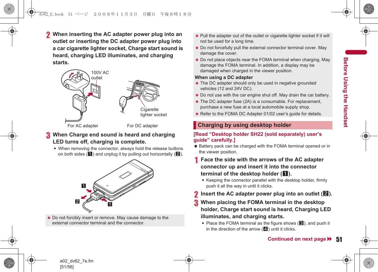 e02_dv62_7e.fm[51/56]51Continued on next pageBefore Using the Handset2When inserting the AC adapter power plug into an outlet or inserting the DC adapter power plug into a car cigarette lighter socket, Charge start sound is heard, charging LED illuminates, and charging starts.3When Charge end sound is heard and charging LED turns off, charging is complete.:When removing the connector, always hold the release buttons on both sides (1) and unplug it by pulling out horizontally (2).[Read “Desktop holder SH22 (sold separately) user’s guide” carefully.] Battery pack can be charged with the FOMA terminal opened or in the viewer position.1Face the side with the arrows of the AC adapter connector up and insert it into the connector terminal of the desktop holder (1).:Keeping the connector parallel with the desktop holder, firmly push it all the way in until it clicks.2Insert the AC adapter power plug into an outlet (2).3When placing the FOMA terminal in the desktop holder, Charge start sound is heard, Charging LED illuminates, and charging starts.:Place the FOMA terminal as the figure shows (3), and push it in the direction of the arrow (4) until it clicks. Do not forcibly insert or remove. May cause damage to the external connector terminal and the connector.100V AC outletFor AC adapter For DC adapterCigarette lighter socket121 Pull the adapter out of the outlet or cigarette lighter socket if it will not be used for a long time. Do not forcefully pull the external connector terminal cover. May damage the cover. Do not place objects near the FOMA terminal when charging. May damage the FOMA terminal. In addition, a display may be damaged when charged in the viewer position.When using a DC adapter The DC adapter should only be used in negative grounded vehicles (12 and 24V DC). Do not use with the car engine shut off. May drain the car battery. The DC adapter fuse (2A) is a consumable. For replacement, purchase a new fuse at a local automobile supply shop. Refer to the FOMA DC Adapter 01/02 user’s guide for details.Charging by using desktop holderdv62_E.book  51 ページ  ２００８年１１月３日　月曜日　午後８時１８分
