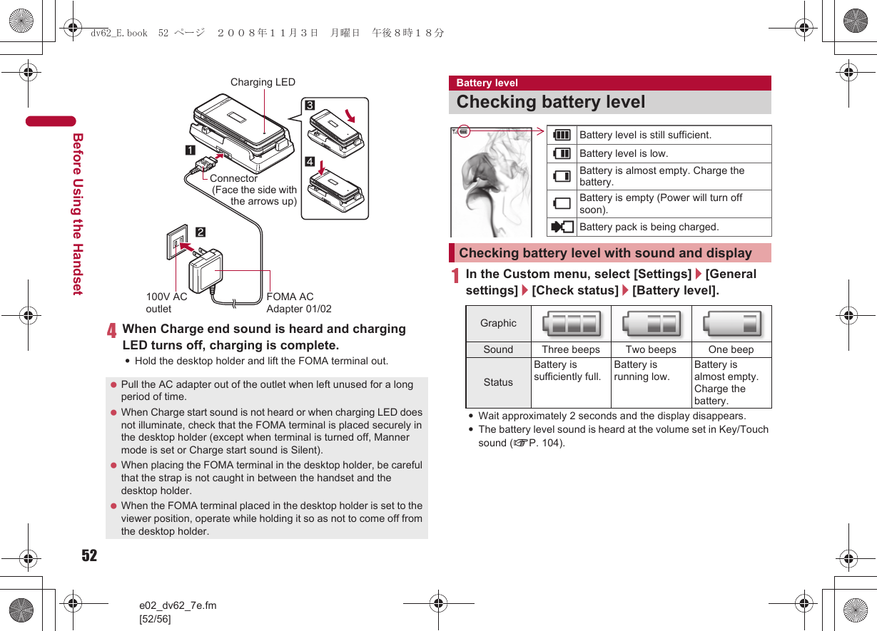 52e02_dv62_7e.fm[52/56]Before Using the Handset4When Charge end sound is heard and charging LED turns off, charging is complete.:Hold the desktop holder and lift the FOMA terminal out.1In the Custom menu, select [Settings]/[General settings]/[Check status]/[Battery level].:Wait approximately 2 seconds and the display disappears.:The battery level sound is heard at the volume set in Key/Touch sound (nP. 104). Pull the AC adapter out of the outlet when left unused for a long period of time. When Charge start sound is not heard or when charging LED does not illuminate, check that the FOMA terminal is placed securely in the desktop holder (except when terminal is turned off, Manner mode is set or Charge start sound is Silent). When placing the FOMA terminal in the desktop holder, be careful that the strap is not caught in between the handset and the desktop holder. When the FOMA terminal placed in the desktop holder is set to the viewer position, operate while holding it so as not to come off from the desktop holder.Connector(Face the side with the arrows up) FOMA AC Adapter 01/02100V AC outlet34Charging LED12Battery levelChecking battery levelChecking battery level with sound and displayGraphicSound Three beeps Two beeps One beepStatusBattery is sufficiently full.Battery is running low.Battery is almost empty. Charge the battery.&quot;Battery level is still sufficient.#Battery level is low.$Battery is almost empty. Charge the battery.%Battery is empty (Power will turn off soon).{Battery pack is being charged.dv62_E.book  52 ページ  ２００８年１１月３日　月曜日　午後８時１８分