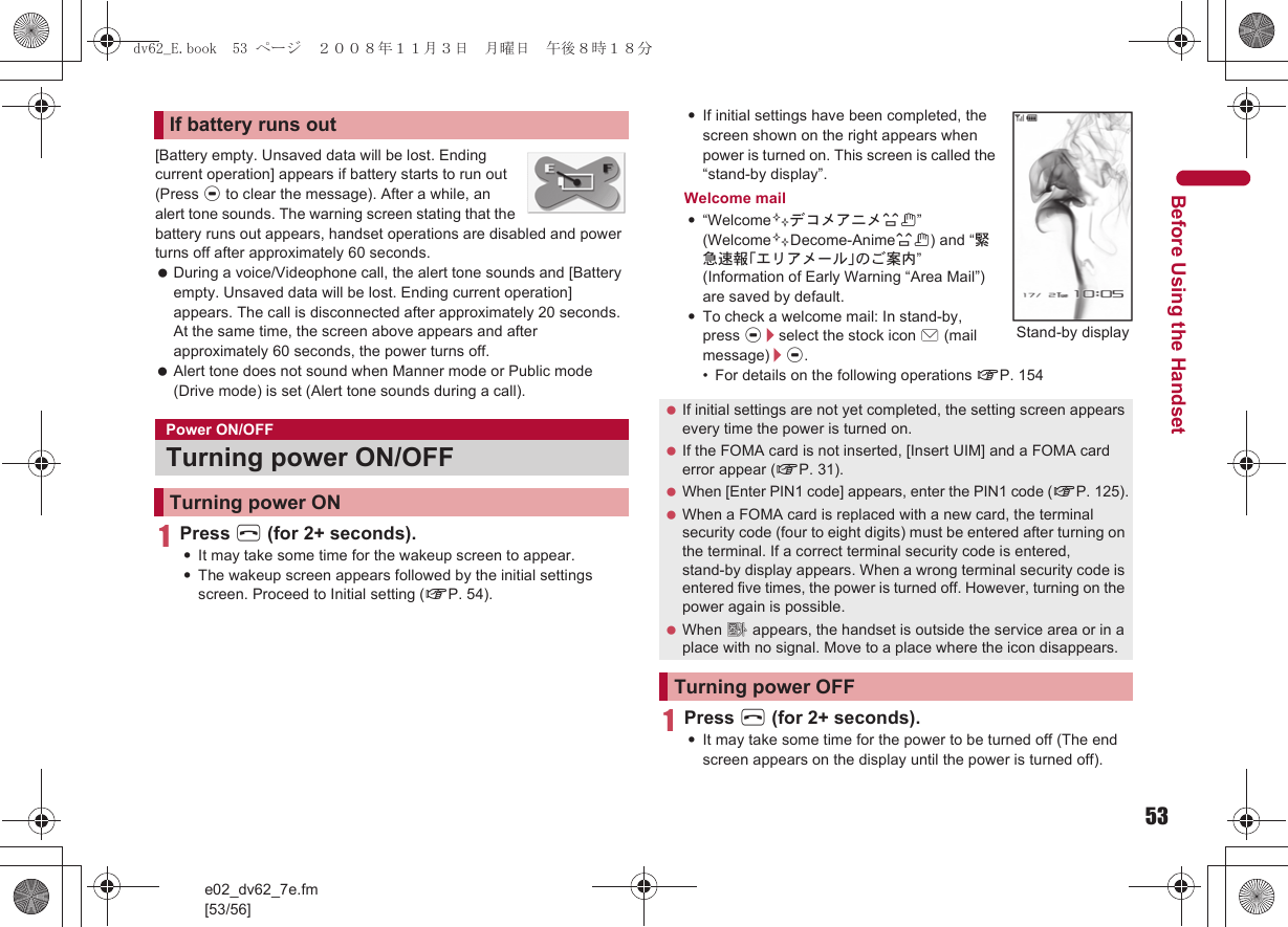 53e02_dv62_7e.fm[53/56]Before Using the Handset[Battery empty. Unsaved data will be lost. Ending current operation] appears if battery starts to run out (Press t to clear the message). After a while, an alert tone sounds. The warning screen stating that the battery runs out appears, handset operations are disabled and power turns off after approximately 60 seconds. During a voice/Videophone call, the alert tone sounds and [Battery empty. Unsaved data will be lost. Ending current operation] appears. The call is disconnected after approximately 20 seconds. At the same time, the screen above appears and after approximately 60 seconds, the power turns off. Alert tone does not sound when Manner mode or Public mode (Drive mode) is set (Alert tone sounds during a call).1Press H (for 2+ seconds).:It may take some time for the wakeup screen to appear.:The wakeup screen appears followed by the initial settings screen. Proceed to Initial setting (nP. 54).:If initial settings have been completed, the screen shown on the right appears when power is turned on. This screen is called the “stand-by display”.Welcome mail:“Welcome$デコメアニメ%&amp;” (Welcome$Decome-Anime%&amp;) and “緊急速報「エリアメール」のご案内” (Information of Early Warning “Area Mail”) are saved by default.:To check a welcome mail: In stand-by, press t/select the stock icon C (mail message)/t.• For details on the following operations nP. 1541Press H (for 2+ seconds).:It may take some time for the power to be turned off (The end screen appears on the display until the power is turned off).If battery runs outPower ON/OFFTurning power ON/OFFTurning power ON If initial settings are not yet completed, the setting screen appears every time the power is turned on. If the FOMA card is not inserted, [Insert UIM] and a FOMA card error appear (nP. 31). When [Enter PIN1 code] appears, enter the PIN1 code (nP. 125). When a FOMA card is replaced with a new card, the terminal security code (four to eight digits) must be entered after turning on the terminal. If a correct terminal security code is entered, stand-by display appears. When a wrong terminal security code is entered five times, the power is turned off. However, turning on the power again is possible. When A appears, the handset is outside the service area or in a place with no signal. Move to a place where the icon disappears.Turning power OFFStand-by displaydv62_E.book  53 ページ  ２００８年１１月３日　月曜日　午後８時１８分