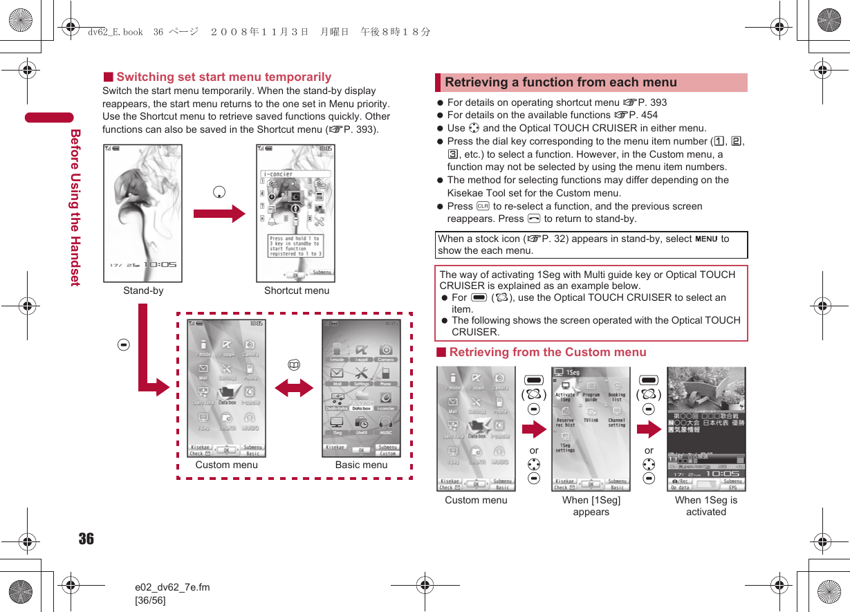 36e02_dv62_7e.fm[36/56]Before Using the Handset■Switching set start menu temporarilySwitch the start menu temporarily. When the stand-by display reappears, the start menu returns to the one set in Menu priority.Use the Shortcut menu to retrieve saved functions quickly. Other functions can also be saved in the Shortcut menu (nP. 393). For details on operating shortcut menu nP. 393 For details on the available functions nP. 454 Use w and the Optical TOUCH CRUISER in either menu. Press the dial key corresponding to the menu item number (U, V, W, etc.) to select a function. However, in the Custom menu, a function may not be selected by using the menu item numbers. The method for selecting functions may differ depending on the Kisekae Tool set for the Custom menu. Press c to re-select a function, and the previous screen reappears. Press H to return to stand-by.■Retrieving from the Custom menuStand-bytShortcut menuaBasic menuCustom menupRetrieving a function from each menuWhen a stock icon (nP. 32) appears in stand-by, select G to show the each menu.The way of activating 1Seg with Multi guide key or Optical TOUCH CRUISER is explained as an example below. For , (;), use the Optical TOUCH CRUISER to select an item. The following shows the screen operated with the Optical TOUCH CRUISER.,(;)tCustom menu When [1Seg] appearsWhen 1Seg is activated,(;)tor wtor wtdv62_E.book  36 ページ  ２００８年１１月３日　月曜日　午後８時１８分