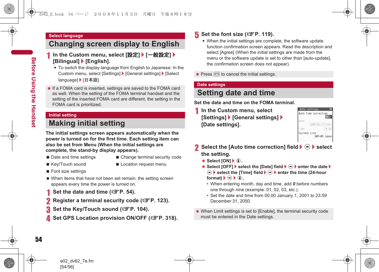 54e02_dv62_7e.fm[54/56]Before Using the Handset1In the Custom menu, select [設定]/[一般設定]/[Bilingual]/[English].:To switch the display language from English to Japanese: In the Custom menu, select [Settings]/[General settings]/[Select language]/[日本語].The initial settings screen appears automatically when the power is turned on for the first time. Each setting item can also be set from Menu (When the initial settings are complete, the stand-by display appears). When items that have not been set remain, the setting screen appears every time the power is turned on.1Set the date and time (nP. 54).2Register a terminal security code (nP. 123).3Set the Key/Touch sound (nP. 104).4Set GPS Location provision ON/OFF (nP. 318).5Set the font size (nP. 119).:When the initial settings are complete, the software update function confirmation screen appears. Read the description and select [Agree] (When the initial settings are made from the menu or the software update is set to other than [auto-update], the confirmation screen does not appear).Set the date and time on the FOMA terminal.1In the Custom menu, select [Settings]/[General settings]/[Date settings].2Select the [Auto time correction] field/t/select the setting.;Select [ON]/i.;Select [OFF]/select the [Date] field/t/enter the date/t/select the [Time] field/t/enter the time (24-hour format)/t/i.• When entering month, day and time, add 0 before numbers one through nine (example: 01, 02, 03, etc.).• Set the date and time from 00:00 January 1, 2001 to 23:59 December 31, 2050.Select languageChanging screen display to English If a FOMA card is inserted, settings are saved to the FOMA card as well. When the setting of the FOMA terminal handset and the setting of the inserted FOMA card are different, the setting in the FOMA card is prioritized.Initial settingMaking initial settingDate and time settings Change terminal security codeKey/Touch sound Location request menuFont size settings Press H to cancel the initial settings.Date settingsSetting date and time When Limit settings is set to [Enable], the terminal security code must be entered in the Date settings.dv62_E.book  54 ページ  ２００８年１１月３日　月曜日　午後８時１８分