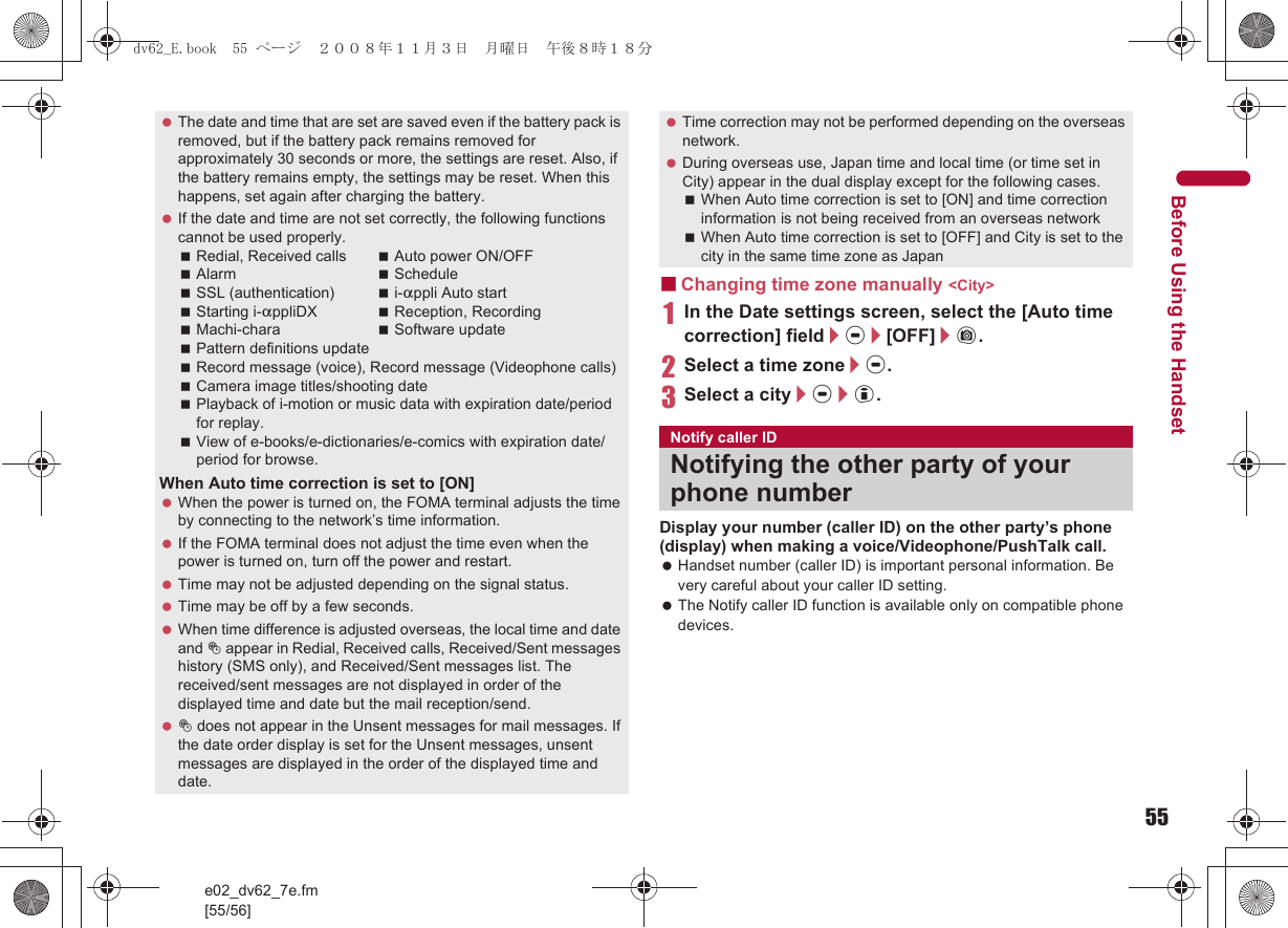 55e02_dv62_7e.fm[55/56]Before Using the Handset■Changing time zone manually &lt;City&gt;1In the Date settings screen, select the [Auto time correction] field/t/[OFF]/C.2Select a time zone/t.3Select a city/t/i.Display your number (caller ID) on the other party’s phone (display) when making a voice/Videophone/PushTalk call. Handset number (caller ID) is important personal information. Be very careful about your caller ID setting. The Notify caller ID function is available only on compatible phone devices. The date and time that are set are saved even if the battery pack is removed, but if the battery pack remains removed for approximately 30 seconds or more, the settings are reset. Also, if the battery remains empty, the settings may be reset. When this happens, set again after charging the battery. If the date and time are not set correctly, the following functions cannot be used properly.Redial, Received calls Auto power ON/OFFAlarm ScheduleSSL (authentication) i-appli Auto startStarting i-appliDX Reception, RecordingMachi-chara Software updatePattern definitions updateRecord message (voice), Record message (Videophone calls)Camera image titles/shooting datePlayback of i-motion or music data with expiration date/period for replay.View of e-books/e-dictionaries/e-comics with expiration date/period for browse.When Auto time correction is set to [ON] When the power is turned on, the FOMA terminal adjusts the time by connecting to the network’s time information. If the FOMA terminal does not adjust the time even when the power is turned on, turn off the power and restart. Time may not be adjusted depending on the signal status. Time may be off by a few seconds. When time difference is adjusted overseas, the local time and date and ! appear in Redial, Received calls, Received/Sent messages history (SMS only), and Received/Sent messages list. The received/sent messages are not displayed in order of the displayed time and date but the mail reception/send. ! does not appear in the Unsent messages for mail messages. If the date order display is set for the Unsent messages, unsent messages are displayed in the order of the displayed time and date. Time correction may not be performed depending on the overseas network. During overseas use, Japan time and local time (or time set in City) appear in the dual display except for the following cases.When Auto time correction is set to [ON] and time correction information is not being received from an overseas networkWhen Auto time correction is set to [OFF] and City is set to the city in the same time zone as JapanNotify caller IDNotifying the other party of your phone numberdv62_E.book  55 ページ  ２００８年１１月３日　月曜日　午後８時１８分