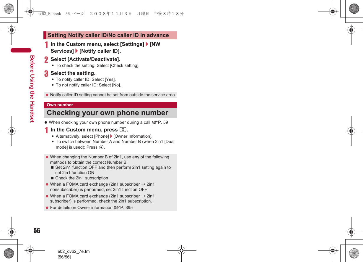 56e02_dv62_7e.fm[56/56]Before Using the Handset1In the Custom menu, select [Settings]/[NW Services]/[Notify caller ID].2Select [Activate/Deactivate].:To check the setting: Select [Check setting].3Select the setting.:To notify caller ID: Select [Yes].:To not notify caller ID: Select [No]. When checking your own phone number during a call nP. 591In the Custom menu, press 0.:Alternatively, select [Phone]/[Owner Information].:To switch between Number A and Number B (when 2in1 [Dual mode] is used): Press i.Setting Notify caller ID/No caller ID in advance Notify caller ID setting cannot be set from outside the service area.Own numberChecking your own phone number When changing the Number B of 2in1, use any of the following methods to obtain the correct Number B.Set 2in1 function OFF and then perform 2in1 setting again to set 2in1 function ONCheck the 2in1 subscription When a FOMA card exchange (2in1 subscriber b 2in1 nonsubscriber) is performed, set 2in1 function OFF. When a FOMA card exchange (2in1 subscriber b 2in1 subscriber) is performed, check the 2in1 subscription. For details on Owner information nP. 395dv62_E.book  56 ページ  ２００８年１１月３日　月曜日　午後８時１８分