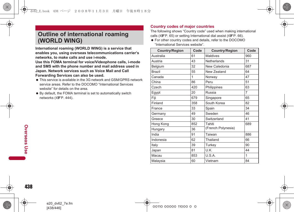 438e20_dv62_7e.fm[438/446]Overseas Use~~~~~ ~~~~~ ~~~~~ ~~~International roaming (WORLD WING) is a service that enables you, using overseas telecommunications carrier’s networks, to make calls and use i-mode.Use this FOMA terminal for voice/Videophone calls, i-mode and SMS with the phone number and mail address used in Japan. Network services such as Voice Mail and Call Forwarding Services can also be used. This service is available in the 3G network and GSM/GPRS network service areas. Refer to the DOCOMO “International Services website” for details on the area. By default, the FOMA terminal is set to automatically switch networks (nP. 444).Country codes of major countriesThe following shows “Country code” used when making international calls (nP. 65) or setting International dial assist (nP. 66). For other country codes and details, refer to the DOCOMO “International Services website”.Outline of international roaming (WORLD WING)Country/Region Code Country/Region CodeAustralia 61 Maldives 960Austria 43 Netherlands 31Belgium 32 New Caledonia 687Brazil 55 New Zealand 64Canada 1 Norway 47China 86 Peru 51Czech 420 Philippines 63Egypt 20 Russia 7Fiji 679 Singapore 65Finland 358 South Korea 82France 33 Spain 34Germany 49 Sweden 46Greece 30 Switzerland 41Hong Kong 852 Tahiti(French Polynesia)689Hungary 36India 91 Taiwan 886Indonesia 62 Thailand 66Italy 39 Turkey 90Japan 81 U.K. 44Macau 853 U.S.A. 1Malaysia 60 Vietnam 84dv62_E.book  438 ページ  ２００８年１１月３日　月曜日　午後８時１８分