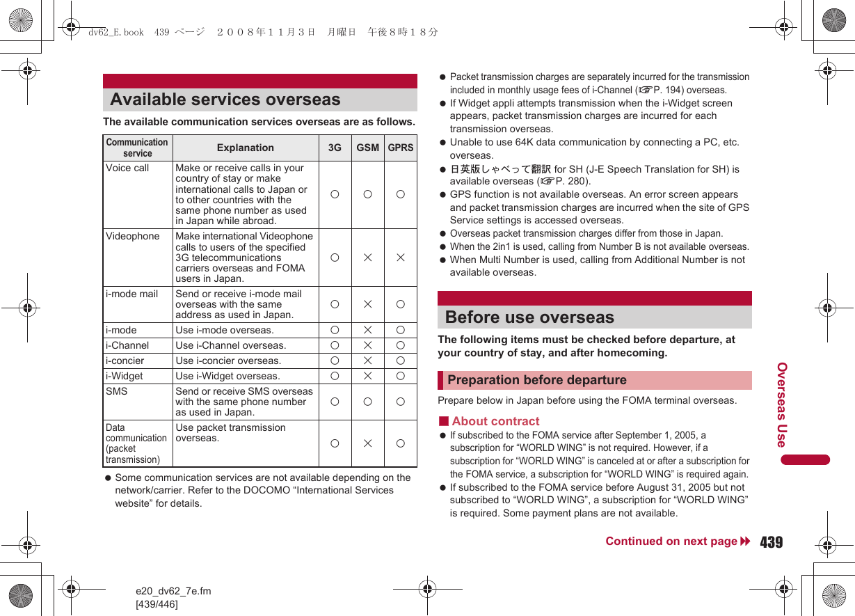 e20_dv62_7e.fm[439/446]439Continued on next pageOverseas UseThe available communication services overseas are as follows. Some communication services are not available depending on the network/carrier. Refer to the DOCOMO “International Services website” for details. Packet transmission charges are separately incurred for the transmission included in monthly usage fees of i-Channel (nP. 194) overseas. If Widget appli attempts transmission when the i-Widget screen appears, packet transmission charges are incurred for each transmission overseas. Unable to use 64K data communication by connecting a PC, etc. overseas. 日英版しゃべって翻訳 for SH (J-E Speech Translation for SH) is available overseas (nP. 280). GPS function is not available overseas. An error screen appears and packet transmission charges are incurred when the site of GPS Service settings is accessed overseas. Overseas packet transmission charges differ from those in Japan. When the 2in1 is used, calling from Number B is not available overseas. When Multi Number is used, calling from Additional Number is not available overseas.The following items must be checked before departure, at your country of stay, and after homecoming.Prepare below in Japan before using the FOMA terminal overseas.■About contract If subscribed to the FOMA service after September 1, 2005, a subscription for “WORLD WING” is not required. However, if a subscription for “WORLD WING” is canceled at or after a subscription for the FOMA service, a subscription for “WORLD WING” is required again. If subscribed to the FOMA service before August 31, 2005 but not subscribed to “WORLD WING”, a subscription for “WORLD WING” is required. Some payment plans are not available.Available services overseasCommunication serviceExplanation 3G GSMGPRSVoice call Make or receive calls in your country of stay or make international calls to Japan or to other countries with the same phone number as used in Japan while abroad.AAAVideophone Make international Videophone calls to users of the specified 3G telecommunications carriers overseas and FOMA users in Japan.ABBi-mode mail Send or receive i-mode mail overseas with the same address as used in Japan. ABAi-mode Use i-mode overseas. ABAi-Channel Use i-Channel overseas. ABAi-concier Use i-concier overseas. ABAi-Widget Use i-Widget overseas. ABASMS Send or receive SMS overseas with the same phone number as used in Japan. AAAData communication (packet transmission)Use packet transmission overseas. ABABefore use overseasPreparation before departuredv62_E.book  439 ページ  ２００８年１１月３日　月曜日　午後８時１８分