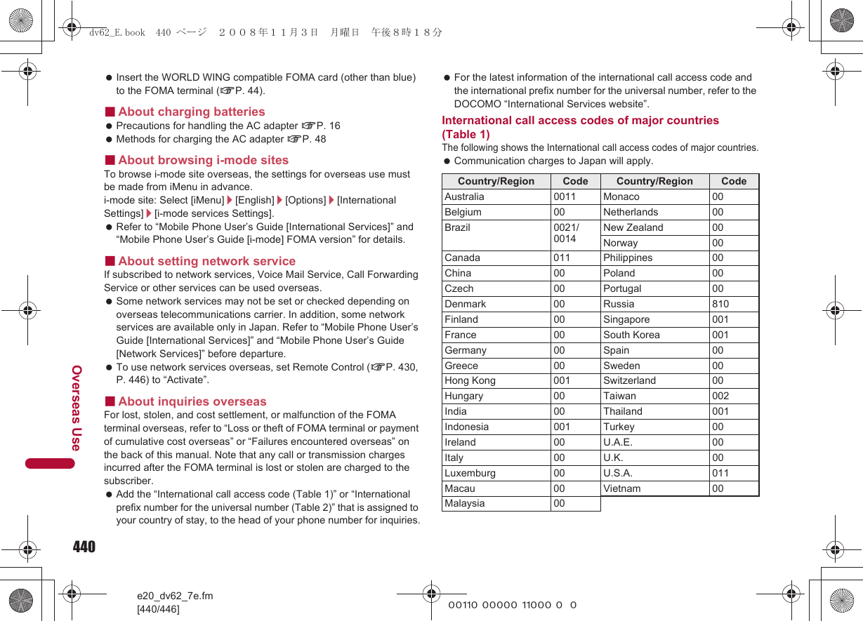 440e20_dv62_7e.fm[440/446]Overseas Use~~~~~ ~~~~~ ~~~~~ ~~~ Insert the WORLD WING compatible FOMA card (other than blue) to the FOMA terminal (nP. 44).■About charging batteries Precautions for handling the AC adapter nP. 16 Methods for charging the AC adapter nP. 48■About browsing i-mode sitesTo browse i-mode site overseas, the settings for overseas use must be made from iMenu in advance.i-mode site: Select [iMenu]/[English]/[Options]/[International Settings]/[i-mode services Settings]. Refer to “Mobile Phone User’s Guide [International Services]” and “Mobile Phone User’s Guide [i-mode] FOMA version” for details.■About setting network serviceIf subscribed to network services, Voice Mail Service, Call Forwarding Service or other services can be used overseas. Some network services may not be set or checked depending on overseas telecommunications carrier. In addition, some network services are available only in Japan. Refer to “Mobile Phone User’s Guide [International Services]” and “Mobile Phone User’s Guide [Network Services]” before departure. To use network services overseas, set Remote Control (nP. 430, P. 446) to “Activate”.■About inquiries overseasFor lost, stolen, and cost settlement, or malfunction of the FOMA terminal overseas, refer to “Loss or theft of FOMA terminal or payment of cumulative cost overseas” or “Failures encountered overseas” on the back of this manual. Note that any call or transmission charges incurred after the FOMA terminal is lost or stolen are charged to the subscriber. Add the “International call access code (Table 1)” or “International prefix number for the universal number (Table 2)” that is assigned to your country of stay, to the head of your phone number for inquiries. For the latest information of the international call access code and the international prefix number for the universal number, refer to the DOCOMO “International Services website”.International call access codes of major countries (Table 1)The following shows the International call access codes of major countries. Communication charges to Japan will apply.Country/Region Code Country/Region CodeAustralia 0011 Monaco 00Belgium 00 Netherlands 00Brazil 0021/0014New Zealand 00Norway 00Canada 011 Philippines 00China 00 Poland 00Czech 00 Portugal 00Denmark 00 Russia 810Finland 00 Singapore 001France 00 South Korea 001Germany 00 Spain 00Greece 00 Sweden 00Hong Kong 001 Switzerland 00Hungary 00 Taiwan 002India 00 Thailand 001Indonesia 001 Turkey 00Ireland 00 U.A.E. 00Italy 00 U.K. 00Luxemburg 00 U.S.A. 011Macau 00 Vietnam 00Malaysia 00dv62_E.book  440 ページ  ２００８年１１月３日　月曜日　午後８時１８分