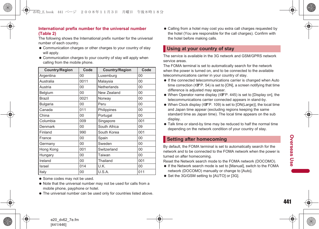 441e20_dv62_7e.fm[441/446]Overseas UseInternational prefix number for the universal number (Table 2)The following shows the International prefix number for the universal number of each country. Communication charges or other charges to your country of stay will apply. Communication charges to your country of stay will apply when calling from the mobile phone. Some codes may not be used. Note that the universal number may not be used for calls from a mobile phone, payphone or hotel. The universal number can be used only for countries listed above. Calling from a hotel may cost you extra call charges requested by the hotel (You are responsible for the call charges). Confirm with the hotel before making calls.The service is available in the 3G network and GSM/GPRS network service areas.The FOMA terminal is set to automatically search for the network when the power is turned on, and to be connected to the available telecommunications carrier in your country of stay. If the connected telecommunications carrier is changed when Auto time correction (nP. 54) is set to [ON], a screen notifying that time difference is adjusted may appear. When Operator name display (nP. 445) is set to [Display on], the telecommunications carrier connected appears in stand-by. When Clock display (nP. 109) is set to [ON(Large)], the local time and Japan time appear (excluding regions keeping the same standard time as Japan time). The local time appears on the sub display. Talk time or stand-by time may be reduced to half the normal time depending on the network condition of your country of stay.By default, the FOMA terminal is set to automatically search for the network and to be connected to the FOMA network when the power is turned on after homecoming.Reset the Network search mode to the FOMA network (DOCOMO). If the Network search mode is set to [Manual], switch to the FOMA network (DOCOMO) manually or change to [Auto]. Set the 3G/GSM setting to [AUTO] or [3G].Country/Region Code Country/Region CodeArgentina 00 Luxemburg 00Australia 0011 Malaysia 00Austria 00 Netherlands 00Belgium 00 New Zealand 00Brazil 0021 Norway 00Bulgaria 00 Peru 00Canada 011 Philippines 00China 00 Portugal 00Columbia 009 Singapore 001Denmark 00 South Africa 09Finland 990 South Korea 001France 00 Spain 00Germany 00 Sweden 00Hong Kong 001 Switzerland 00Hungary 00 Taiwan 00Ireland 00 Thailand 001Israel 014 U.K. 00Italy 00 U.S.A. 011Using at your country of staySetting after homecomingdv62_E.book  441 ページ  ２００８年１１月３日　月曜日　午後８時１８分