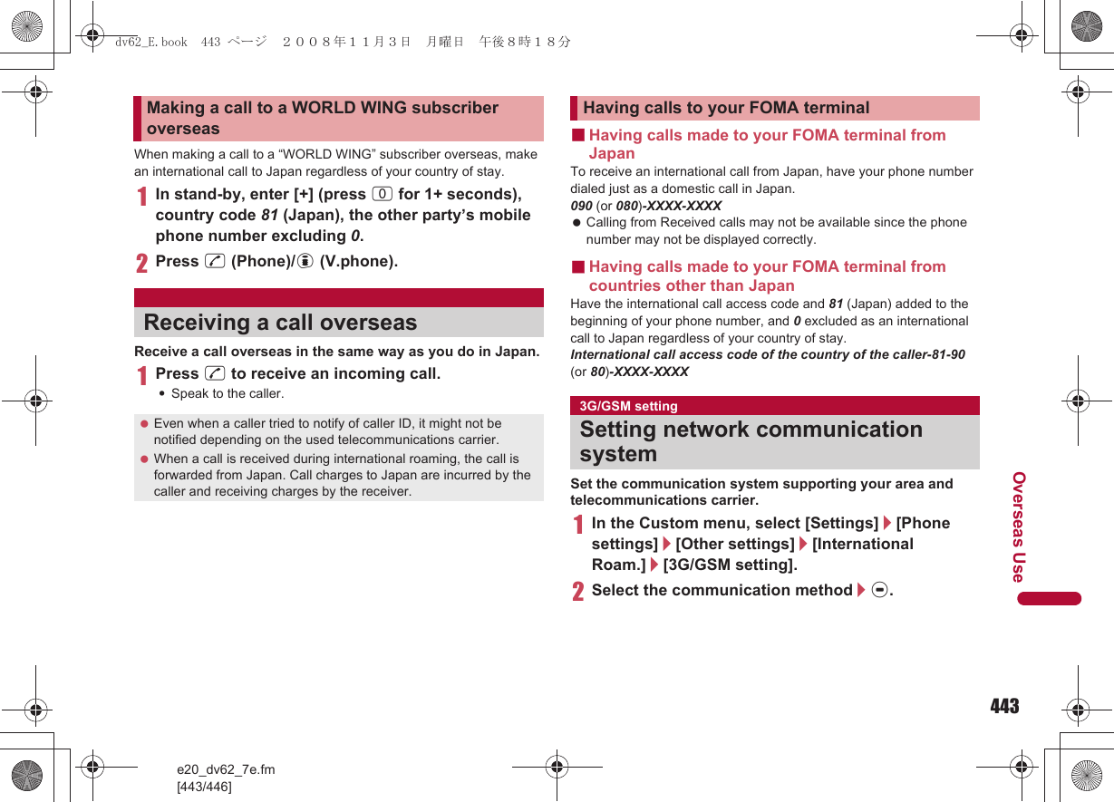 443e20_dv62_7e.fm[443/446]Overseas UseWhen making a call to a “WORLD WING” subscriber overseas, make an international call to Japan regardless of your country of stay.1In stand-by, enter [+] (press 0 for 1+ seconds), country code 81 (Japan), the other party’s mobile phone number excluding 0.2Press s (Phone)/i (V.phone).Receive a call overseas in the same way as you do in Japan.1Press s to receive an incoming call.:Speak to the caller.■Having calls made to your FOMA terminal from JapanTo receive an international call from Japan, have your phone number dialed just as a domestic call in Japan.090 (or 080)-XXXX-XXXX Calling from Received calls may not be available since the phone number may not be displayed correctly.■Having calls made to your FOMA terminal from countries other than JapanHave the international call access code and 81 (Japan) added to the beginning of your phone number, and 0 excluded as an international call to Japan regardless of your country of stay.International call access code of the country of the caller-81-90 (or 80)-XXXX-XXXXSet the communication system supporting your area and telecommunications carrier.1In the Custom menu, select [Settings]/[Phone settings]/[Other settings]/[International Roam.]/[3G/GSM setting].2Select the communication method/t.Making a call to a WORLD WING subscriber overseasReceiving a call overseas Even when a caller tried to notify of caller ID, it might not be notified depending on the used telecommunications carrier. When a call is received during international roaming, the call is forwarded from Japan. Call charges to Japan are incurred by the caller and receiving charges by the receiver.Having calls to your FOMA terminal3G/GSM settingSetting network communication systemdv62_E.book  443 ページ  ２００８年１１月３日　月曜日　午後８時１８分