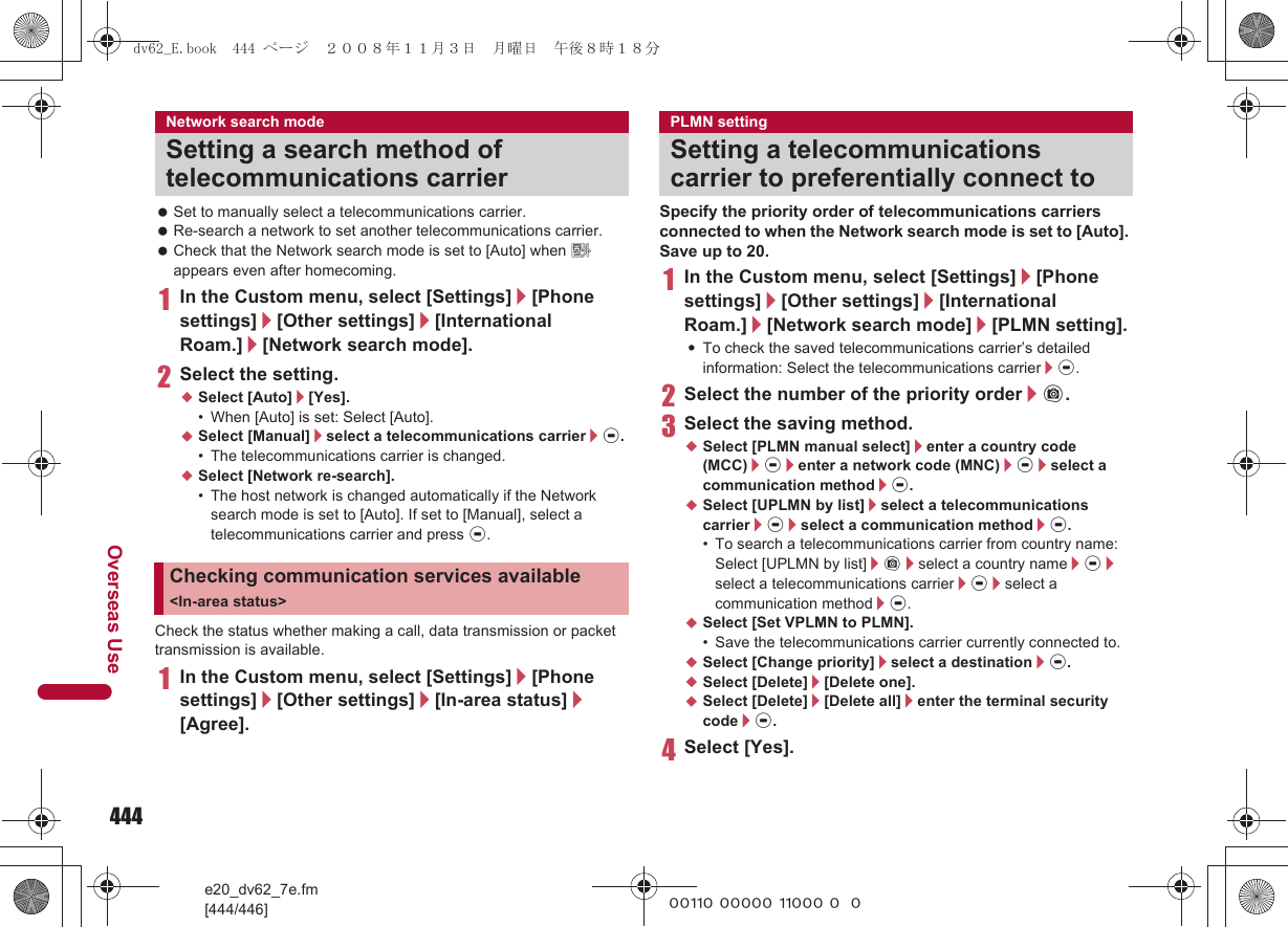 444e20_dv62_7e.fm[444/446]Overseas Use~~~~~ ~~~~~ ~~~~~ ~~~ Set to manually select a telecommunications carrier. Re-search a network to set another telecommunications carrier. Check that the Network search mode is set to [Auto] when A appears even after homecoming.1In the Custom menu, select [Settings]/[Phone settings]/[Other settings]/[International Roam.]/[Network search mode].2Select the setting.;Select [Auto]/[Yes].• When [Auto] is set: Select [Auto].;Select [Manual]/select a telecommunications carrier/t.• The telecommunications carrier is changed.;Select [Network re-search].• The host network is changed automatically if the Network search mode is set to [Auto]. If set to [Manual], select a telecommunications carrier and press t.Check the status whether making a call, data transmission or packet transmission is available.1In the Custom menu, select [Settings]/[Phone settings]/[Other settings]/[In-area status]/[Agree].Specify the priority order of telecommunications carriers connected to when the Network search mode is set to [Auto]. Save up to 20.1In the Custom menu, select [Settings]/[Phone settings]/[Other settings]/[International Roam.]/[Network search mode]/[PLMN setting].:To check the saved telecommunications carrier’s detailed information: Select the telecommunications carrier/t.2Select the number of the priority order/C.3Select the saving method.;Select [PLMN manual select]/enter a country code (MCC)/t/enter a network code (MNC)/t/select a communication method/t.;Select [UPLMN by list]/select a telecommunications carrier/t/select a communication method/t.• To search a telecommunications carrier from country name: Select [UPLMN by list]/C/select a country name/t/select a telecommunications carrier/t/select a communication method/t.;Select [Set VPLMN to PLMN].• Save the telecommunications carrier currently connected to.;Select [Change priority]/select a destination/t.;Select [Delete]/[Delete one].;Select [Delete]/[Delete all]/enter the terminal security code/t.4Select [Yes].Network search modeSetting a search method of telecommunications carrierChecking communication services available &lt;In-area status&gt;PLMN settingSetting a telecommunications carrier to preferentially connect todv62_E.book  444 ページ  ２００８年１１月３日　月曜日　午後８時１８分
