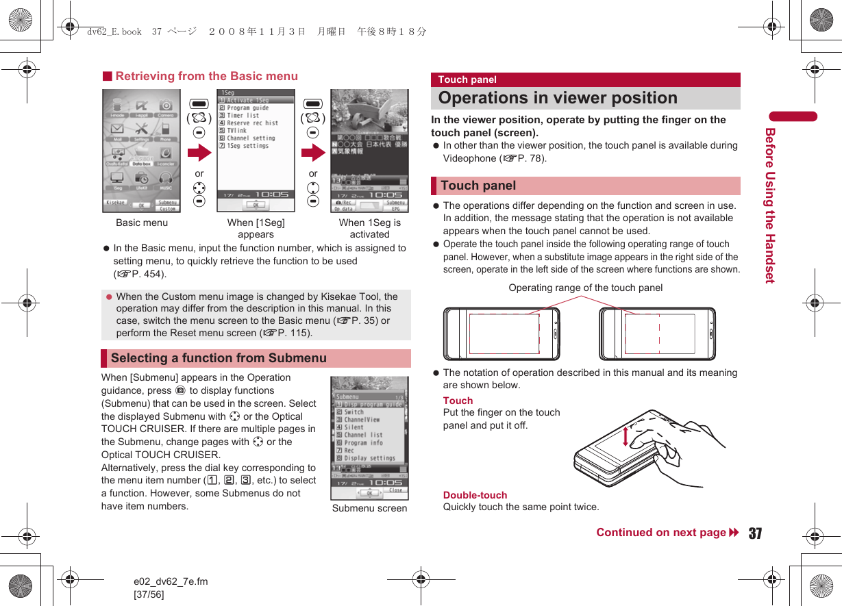 e02_dv62_7e.fm[37/56]37Continued on next pageBefore Using the Handset■Retrieving from the Basic menu In the Basic menu, input the function number, which is assigned to setting menu, to quickly retrieve the function to be used (nP. 454).When [Submenu] appears in the Operation guidance, press C to display functions (Submenu) that can be used in the screen. Select the displayed Submenu with w or the Optical TOUCH CRUISER. If there are multiple pages in the Submenu, change pages with w or the Optical TOUCH CRUISER.Alternatively, press the dial key corresponding to the menu item number (U, V, W, etc.) to select a function. However, some Submenus do not have item numbers.In the viewer position, operate by putting the finger on the touch panel (screen). In other than the viewer position, the touch panel is available during Videophone (nP. 78). The operations differ depending on the function and screen in use. In addition, the message stating that the operation is not available appears when the touch panel cannot be used. Operate the touch panel inside the following operating range of touch panel. However, when a substitute image appears in the right side of the screen, operate in the left side of the screen where functions are shown. The notation of operation described in this manual and its meaning are shown below.TouchPut the finger on the touch panel and put it off.Double-touchQuickly touch the same point twice. When the Custom menu image is changed by Kisekae Tool, the operation may differ from the description in this manual. In this case, switch the menu screen to the Basic menu (nP. 35) or perform the Reset menu screen (nP. 115).Selecting a function from Submenu,(;)tBasic menu When [1Seg] appearsWhen 1Seg is activated,(;)tor wtor utSubmenu screenTouch panelOperations in viewer positionTouch panelOperating range of the touch paneldv62_E.book  37 ページ  ２００８年１１月３日　月曜日　午後８時１８分