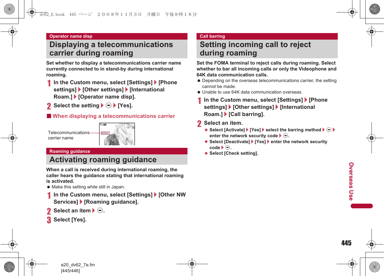 445e20_dv62_7e.fm[445/446]Overseas UseSet whether to display a telecommunications carrier name currently connected to in stand-by during international roaming.1In the Custom menu, select [Settings]/[Phone settings]/[Other settings]/[International Roam.]/[Operator name disp].2Select the setting/t/[Yes].■When displaying a telecommunications carrierWhen a call is received during international roaming, the caller hears the guidance stating that international roaming is activated. Make this setting while still in Japan.1In the Custom menu, select [Settings]/[Other NW Services]/[Roaming guidance].2Select an item/t.3Select [Yes].Set the FOMA terminal to reject calls during roaming. Select whether to bar all incoming calls or only the Videophone and 64K data communication calls. Depending on the overseas telecommunications carrier, the setting cannot be made. Unable to use 64K data communication overseas.1In the Custom menu, select [Settings]/[Phone settings]/[Other settings]/[International Roam.]/[Call barring].2Select an item.;Select [Activate]/[Yes]/select the barring method/t/enter the network security code/t.;Select [Deactivate]/[Yes]/enter the network security code/t.;Select [Check setting].Operator name dispDisplaying a telecommunications carrier during roamingRoaming guidanceActivating roaming guidanceTelecommunications carrier nameCall barringSetting incoming call to reject during roamingdv62_E.book  445 ページ  ２００８年１１月３日　月曜日　午後８時１８分
