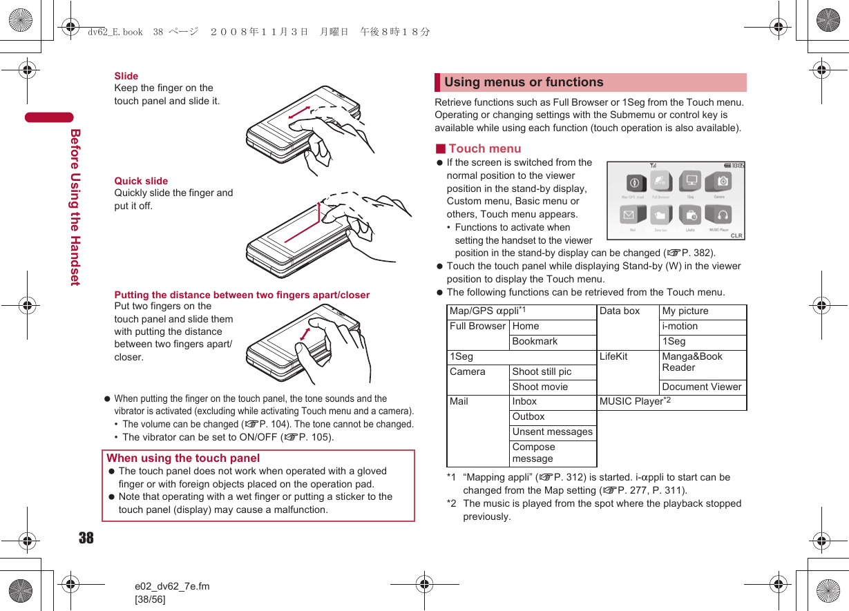 38e02_dv62_7e.fm[38/56]Before Using the HandsetSlideKeep the finger on the touch panel and slide it.Quick slideQuickly slide the finger and put it off.Putting the distance between two fingers apart/closerPut two fingers on the touch panel and slide them with putting the distance between two fingers apart/closer. When putting the finger on the touch panel, the tone sounds and the vibrator is activated (excluding while activating Touch menu and a camera).•The volume can be changed (nP. 104). The tone cannot be changed.• The vibrator can be set to ON/OFF (nP. 105).Retrieve functions such as Full Browser or 1Seg from the Touch menu. Operating or changing settings with the Submemu or control key is available while using each function (touch operation is also available).■Touch menu If the screen is switched from the normal position to the viewer position in the stand-by display, Custom menu, Basic menu or others, Touch menu appears.•Functions to activate when setting the handset to the viewer position in the stand-by display can be changed (nP. 382). Touch the touch panel while displaying Stand-by (W) in the viewer position to display the Touch menu. The following functions can be retrieved from the Touch menu.*1 “Mapping appli” (nP. 312) is started. i-appli to start can be changed from the Map setting (nP. 277, P. 311).*2 The music is played from the spot where the playback stopped previously.When using the touch panel The touch panel does not work when operated with a gloved finger or with foreign objects placed on the operation pad. Note that operating with a wet finger or putting a sticker to the touch panel (display) may cause a malfunction.Using menus or functionsMap/GPS appli*1 Data box My pictureFull Browser Home i-motionBookmark 1Seg1Seg LifeKit Manga&amp;Book ReaderCamera Shoot still picShoot movie Document ViewerMail Inbox MUSIC Player*2OutboxUnsent messagesCompose messagedv62_E.book  38 ページ  ２００８年１１月３日　月曜日　午後８時１８分