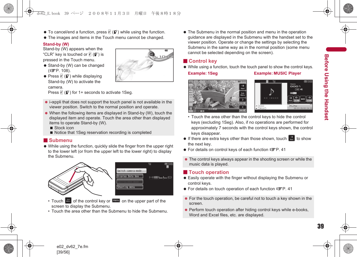 39e02_dv62_7e.fm[39/56]Before Using the Handset To cancel/end a function, press &amp; (q) while using the function. The images and items in the Touch menu cannot be changed.Stand-by (W)Stand-by (W) appears when the “CLR” key is touched or &amp; (q) is pressed in the Touch menu. Stand-by (W) can be changed (nP. 108). Press &amp; (q) while displaying Stand-by (W) to activate the camera. Press &amp; (q) for 1+ seconds to activate 1Seg.■Submenu While using the function, quickly slide the finger from the upper right to the lower left (or from the upper left to the lower right) to display the Submenu.• Touch C of the control key or D on the upper part of the screen to display the Submenu.• Touch the area other than the Submenu to hide the Submenu. The Submenu in the normal position and menu in the operation guidance are displayed in the Submenu with the handset set to the viewer position. Operate or change the settings by selecting the Submenu in the same way as in the normal position (some menu cannot be selected depending on the screen).■Control key While using a function, touch the touch panel to show the control keys.• Touch the area other than the control keys to hide the control keys (excluding 1Seg). Also, if no operations are performed for approximately 7 seconds with the control keys shown, the control keys disappear.  If there are extra keys other than those shown, touch F to show the next key. For details on control keys of each function nP. 41■Touch operation Easily operate with the finger without displaying the Submenu or control keys. For details on touch operation of each function nP. 41 i-appli that does not support the touch panel is not available in the viewer position. Switch to the normal position and operate. When the following items are displayed in Stand-by (W), touch the displayed item and operate. Touch the area other than displayed items to operate Stand-by (W).Stock iconNotice that 1Seg reservation recording is completed The control keys always appear in the shooting screen or while the music data is played. For the touch operation, be careful not to touch a key shown in the screen. Perform touch operation after hiding control keys while e-books, Word and Excel files, etc. are displayed.Example: 1Seg Example: MUSIC Playerdv62_E.book  39 ページ  ２００８年１１月３日　月曜日　午後８時１８分