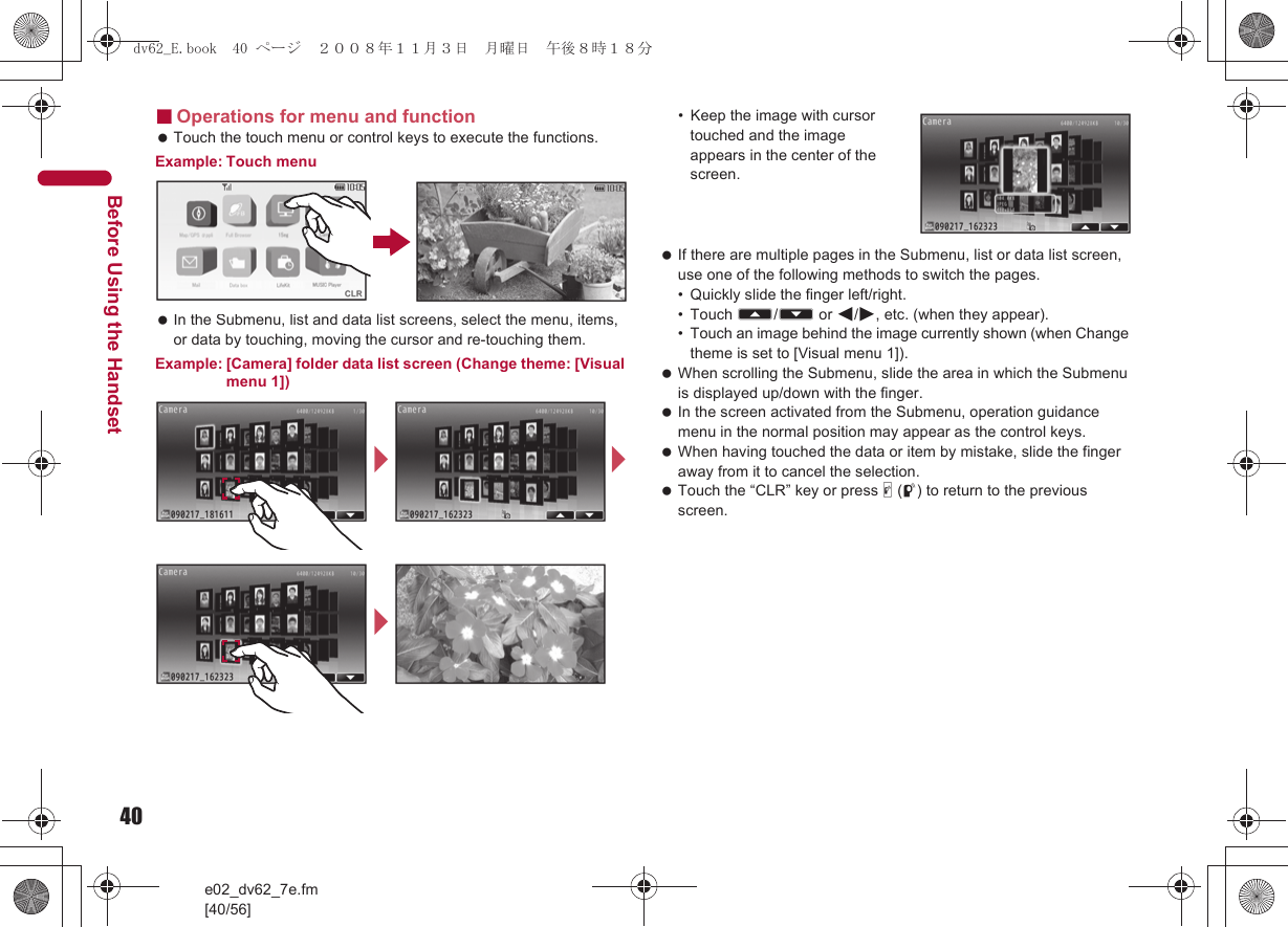 40e02_dv62_7e.fm[40/56]Before Using the Handset■Operations for menu and function Touch the touch menu or control keys to execute the functions.Example: Touch menu In the Submenu, list and data list screens, select the menu, items, or data by touching, moving the cursor and re-touching them.Example: [Camera] folder data list screen (Change theme: [Visual menu 1])• Keep the image with cursor touched and the image appears in the center of the screen. If there are multiple pages in the Submenu, list or data list screen, use one of the following methods to switch the pages.• Quickly slide the finger left/right.• Touch A/B or $/#, etc. (when they appear).• Touch an image behind the image currently shown (when Change theme is set to [Visual menu 1]). When scrolling the Submenu, slide the area in which the Submenu is displayed up/down with the finger. In the screen activated from the Submenu, operation guidance menu in the normal position may appear as the control keys. When having touched the data or item by mistake, slide the finger away from it to cancel the selection. Touch the “CLR” key or press &amp; (q) to return to the previous screen.///dv62_E.book  40 ページ  ２００８年１１月３日　月曜日　午後８時１８分