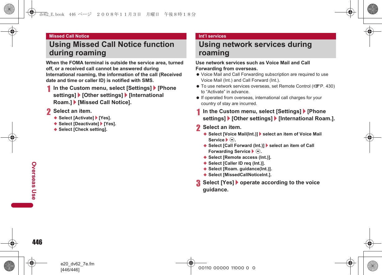 446e20_dv62_7e.fm[446/446]Overseas Use~~~~~ ~~~~~ ~~~~~ ~~~When the FOMA terminal is outside the service area, turned off, or a received call cannot be answered during International roaming, the information of the call (Received date and time or caller ID) is notified with SMS.1In the Custom menu, select [Settings]/[Phone settings]/[Other settings]/[International Roam.]/[Missed Call Notice].2Select an item.;Select [Activate]/[Yes].;Select [Deactivate]/[Yes].;Select [Check setting].Use network services such as Voice Mail and Call Forwarding from overseas. Voice Mail and Call Forwarding subscription are required to use Voice Mail (Int.) and Call Forward (Int.). To use network services overseas, set Remote Control (nP. 430) to “Activate” in advance. If operated from overseas, international call charges for your country of stay are incurred.1In the Custom menu, select [Settings]/[Phone settings]/[Other settings]/[International Roam.].2Select an item.;Select [Voice Mail(Int.)]/select an item of Voice Mail Service/t.;Select [Call Forward (Int.)]/select an item of Call Forwarding Service/t.;Select [Remote access (Int.)].;Select [Caller ID req (Int.)].;Select [Roam. guidance(Int.)].;Select [MissedCallNoticeInt.].3Select [Yes]/operate according to the voice guidance.Missed Call NoticeUsing Missed Call Notice function during roamingInt’l servicesUsing network services during roamingdv62_E.book  446 ページ  ２００８年１１月３日　月曜日　午後８時１８分