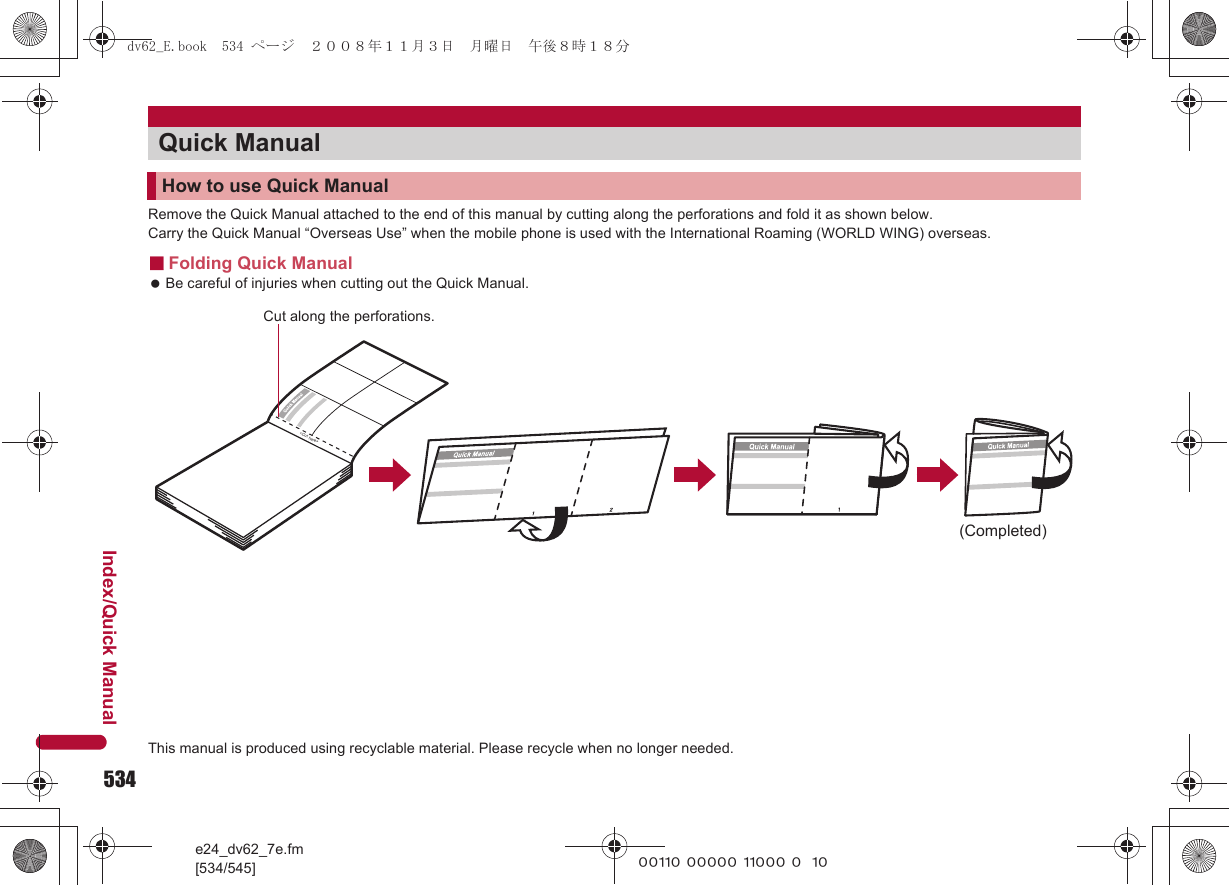 534e24_dv62_7e.fm[534/545]Index/Quick Manual~~~~~ ~~~~~ ~~~~~ ~~~~Remove the Quick Manual attached to the end of this manual by cutting along the perforations and fold it as shown below.Carry the Quick Manual “Overseas Use” when the mobile phone is used with the International Roaming (WORLD WING) overseas.■Folding Quick Manual Be careful of injuries when cutting out the Quick Manual.Quick ManualHow to use Quick Manual(Completed)&lt;Cut here&gt;Cut along the perforations.This manual is produced using recyclable material. Please recycle when no longer needed.dv62_E.book  534 ページ  ２００８年１１月３日　月曜日　午後８時１８分