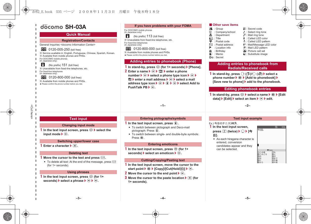 &lt;Cut here&gt;General Inquiries &lt;docomo Information Center&gt;※Service available in: English, Portuguese, Chinese, Spanish, Korean.※Available from mobile phones and PHSs.For DOCOMO mobile phones(In Japanese only)※Unavailable from fixed-line telephones, etc.For fixed-line telephones(In Japanese only)※Available from mobile phones and PHSs. Please confirm the phone number before you dial.For DOCOMO mobile phones(In Japanese only)※Unavailable from fixed-line telephones, etc.For fixed-line telephones(In Japanese only)※Available from mobile phones and PHSs. Please confirm the phone number before you dial.1In stand-by, press a (for 1+ seconds)/[Phone].2Enter a name/t/9/enter a phone number/t/select a phone type icon/t/S/enter a mail address/t/select a mail address type icon/t/i/t/select Add to PushTalk PB/t.■Other save itemsQ: Group F: Secret codea: Company/school &lt;: Select ring toneq: Department V: Mail ring toner: Title q: Called LED colorN: Postal code -: Called LED patternO: Postal address :: Mail/Message LED colorj: Location info +: Mail LED patternP: Birthday 8: Picture call setG: Memo 1: Substitute image;: Secret1In stand-by, press r (I)/q (M)/select a phone number/C/[Add to phonebook]/[Save new to phone]/add to the phonebook.1In stand-by, press a/select a name/C/[Edit data]/[Edit]/select an item/t/edit.Quick ManualRegistration/Contactss0120-005-250 (toll free)r(No prefix) 151 (toll free)s0120-800-000 (toll free)SH-03AIf you have problems with your FOMAr(No prefix) 113 (toll free)s0120-800-000 (toll free)Adding entries to phonebook (Phone) Adding entries to phonebook from Redials/Received callsEditing phonebook entries1In the text input screen, press a/select the input mode/t.1Enter a character/*.1Move the cursor to the text and press c.:To delete all text: At the end of the message, press c (for 1+ seconds).1In the text input screen, press a (for 1+ seconds)/select a phrase/t/t.1In the text input screen, press i.:To switch between pictograph and Deco-mail pictograph: Press i.:To switch between single- and double-byte symbols: Press C.1In the text input screen, press m (for 1+ seconds)/select an emoticon/t.1In the text input screen, move the cursor to the start point/C/[Copy]/[Cut(HoldS)]/t.2Move the cursor to the end point/t.3Move the cursor to the paste location/* (for 1+ seconds).Ex.) 今日のテニス3時t1In the text input screen, press 2 (twice)/p/[今日].:As each hiragana character is entered, conversion candidates appear and they can be selected.Text inputChanging input modeSwitching upper/lower caseDeleting textUsing phrasesEntering pictographs/symbolsEntering emoticonsCutting/Copying/Pasting textText input example–1– –2––4––3– –5–dv62_E.book  535 ページ  ２００８年１１月３日　月曜日　午後８時１８分