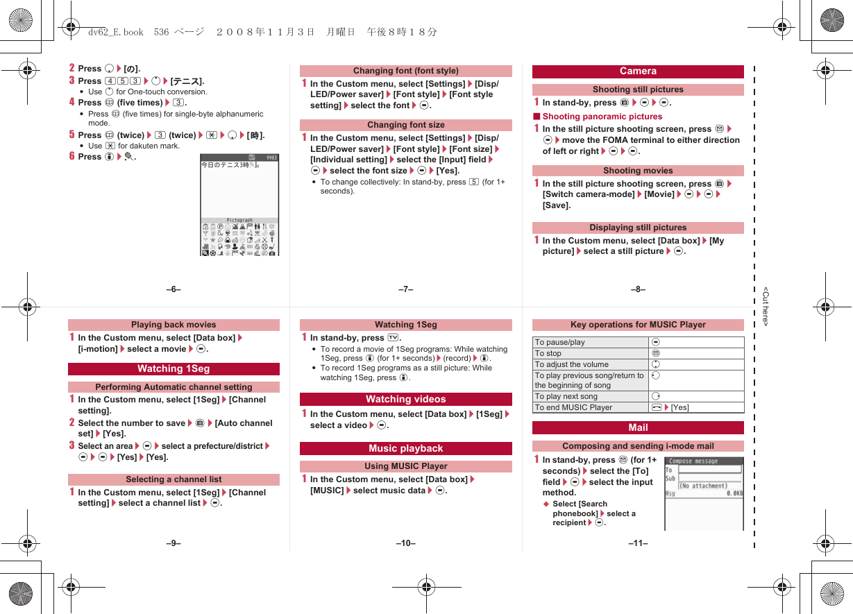 &lt;Cut here&gt;2Press p/[の].3Press 453/o/[テニス].:Use o for One-touch conversion.4Press a (five times)/3.:Press a (five times) for single-byte alphanumeric mode.5Press a (twice)/3 (twice)/*/p/[時].:Use * for dakuten mark.6Press i/t.1In the Custom menu, select [Settings]/[Disp/LED/Power saver]/[Font style]/[Font style setting]/select the font/t.1In the Custom menu, select [Settings]/[Disp/LED/Power saver]/[Font style]/[Font size]/[Individual setting]/select the [Input] field/t/select the font size/t/[Yes].:To change collectively: In stand-by, press 5 (for 1+ seconds).1In stand-by, press C/t/t.■Shooting panoramic pictures1In the still picture shooting screen, press m/t/move the FOMA terminal to either direction of left or right/t/t.1In the still picture shooting screen, press C/[Switch camera-mode]/[Movie]/t/t/[Save].1In the Custom menu, select [Data box]/[My picture]/select a still picture/t.Changing font (font style)Changing font sizeCameraShooting still picturesShooting moviesDisplaying still pictures1In the Custom menu, select [Data box]/[i-motion]/select a movie/t.1In the Custom menu, select [1Seg]/[Channel setting].2Select the number to save/C/[Auto channel set]/[Yes].3Select an area/t/select a prefecture/district/t/t/[Yes]/[Yes].1In the Custom menu, select [1Seg]/[Channel setting]/select a channel list/t.1In stand-by, press x.:To record a movie of 1Seg programs: While watching 1Seg, press i (for 1+ seconds)/(record)/i.:To record 1Seg programs as a still picture: While watching 1Seg, press i.1In the Custom menu, select [Data box]/[1Seg]/select a video/t.1In the Custom menu, select [Data box]/[MUSIC]/select music data/t.1In stand-by, press m (for 1+ seconds)/select the [To] field/t/select the input method.;Select [Search phonebook]/select a recipient/t.Playing back moviesWatching 1SegPerforming Automatic channel settingSelecting a channel listWatching 1SegWatching videosMusic playbackUsing MUSIC PlayerKey operations for MUSIC PlayerTo pause/play tTo stop mTo adjust the volume uTo play previous song/return to the beginning of songqTo play next song rTo end MUSIC Player H/[Yes]MailComposing and sending i-mode mail–7––10––6– –8––11––9–dv62_E.book  536 ページ  ２００８年１１月３日　月曜日　午後８時１８分