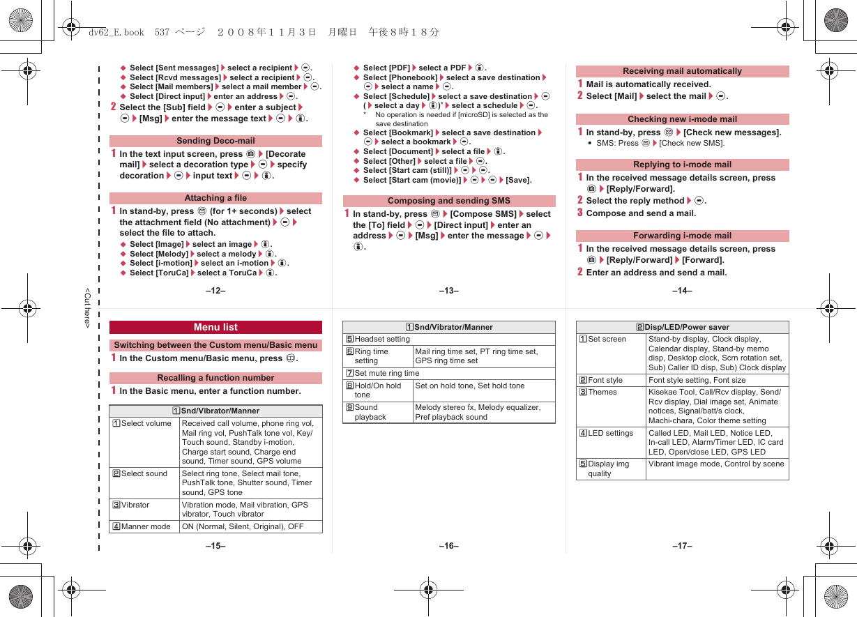 &lt;Cut here&gt;;Select [Sent messages]/select a recipient/t.;Select [Rcvd messages]/select a recipient/t.;Select [Mail members]/select a mail member/t.;Select [Direct input]/enter an address/t.2Select the [Sub] field/t/enter a subject/t/[Msg]/enter the message text/t/i.1In the text input screen, press C/[Decorate mail]/select a decoration type/t/specify decoration/t/input text/t/i.1In stand-by, press m (for 1+ seconds)/select the attachment field (No attachment)/t/select the file to attach.;Select [Image]/select an image/i.;Select [Melody]/select a melody/i.;Select [i-motion]/select an i-motion/i.;Select [ToruCa]/select a ToruCa/i.;Select [PDF]/select a PDF/i.;Select [Phonebook]/select a save destination/t/select a name/t.;Select [Schedule]/select a save destination/t (/select a day/i)*/select a schedule/t.* No operation is needed if [microSD] is selected as the save destination;Select [Bookmark]/select a save destination/t/select a bookmark/t.;Select [Document]/select a file/i.;Select [Other]/select a file/t.;Select [Start cam (still)]/t/t.;Select [Start cam (movie)]/t/t/[Save].1In stand-by, press m/[Compose SMS]/select the [To] field/t/[Direct input]/enter an address/t/[Msg]/enter the message/t/i.1Mail is automatically received.2Select [Mail]/select the mail/t.1In stand-by, press m/[Check new messages].:SMS: Press m/[Check new SMS].1In the received message details screen, press C/[Reply/Forward].2Select the reply method/t.3Compose and send a mail.1In the received message details screen, press C/[Reply/Forward]/[Forward].2Enter an address and send a mail.Sending Deco-mailAttaching a file Composing and sending SMSReceiving mail automaticallyChecking new i-mode mailReplying to i-mode mailForwarding i-mode mail1In the Custom menu/Basic menu, press a.1In the Basic menu, enter a function number.Menu listSwitching between the Custom menu/Basic menuRecalling a function numberUSnd/Vibrator/MannerUSelect volume Received call volume, phone ring vol, Mail ring vol, PushTalk tone vol, Key/Touch sound, Standby i-motion, Charge start sound, Charge end sound, Timer sound, GPS volumeVSelect sound Select ring tone, Select mail tone, PushTalk tone, Shutter sound, Timer sound, GPS toneWVibrator Vibration mode, Mail vibration, GPS vibrator, Touch vibratorXManner mode ON (Normal, Silent, Original), OFFYHeadset settingZRing time settingMail ring time set, PT ring time set, GPS ring time set[Set mute ring time\Hold/On hold toneSet on hold tone, Set hold tone]Sound playbackMelody stereo fx, Melody equalizer, Pref playback soundUSnd/Vibrator/Manner VDisp/LED/Power saverUSet screen Stand-by display, Clock display, Calendar display, Stand-by memo disp, Desktop clock, Scrn rotation set, Sub) Caller ID disp, Sub) Clock displayVFont style Font style setting, Font sizeWThemes Kisekae Tool, Call/Rcv display, Send/Rcv display, Dial image set, Animate notices, Signal/batt/s clock, Machi-chara, Color theme settingXLED settings Called LED, Mail LED, Notice LED, In-call LED, Alarm/Timer LED, IC card LED, Open/close LED, GPS LEDYDisplay img qualityVibrant image mode, Control by scene–13– –14––16––15– –17––12–dv62_E.book  537 ページ  ２００８年１１月３日　月曜日　午後８時１８分