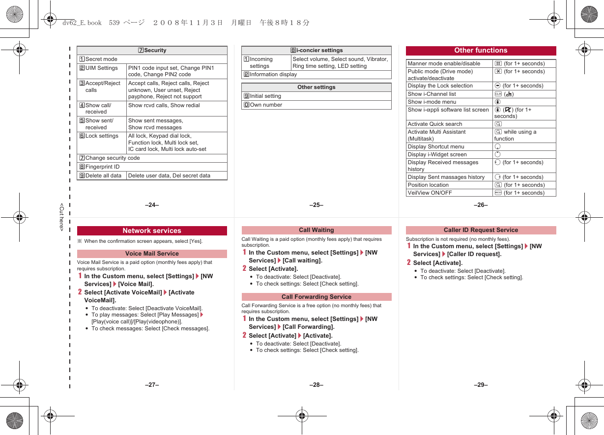 &lt;Cut here&gt;[SecurityUSecret modeVUIM Settings PIN1 code input set, Change PIN1 code, Change PIN2 codeWAccept/Reject callsAccept calls, Reject calls, Reject unknown, User unset, Reject payphone, Reject not supportXShow call/receivedShow rcvd calls, Show redialYShow sent/receivedShow sent messages, Show rcvd messagesZLock settings All lock, Keypad dial lock,Function lock, Multi lock set, IC card lock, Multi lock auto-set[Change security code\Fingerprint ID]Delete all data Delete user data, Del secret data\i-concier settingsUIncoming settingsSelect volume, Select sound, Vibrator, Ring time setting, LED settingVInformation displayOther settings]Initial settingTOwn numberOther functionsManner mode enable/disable # (for 1+ seconds)Public mode (Drive mode) activate/deactivate* (for 1+ seconds)Display the Lock selection t (for 1+ seconds)Show i-Channel list c (J)Show i-mode menu iShow i-appli software list screen i (,) (for 1+ seconds)Activate Quick search $Activate Multi Assistant (Multitask)$ while using a functionDisplay Shortcut menu pDisplay i-Widget screen oDisplay Received messages historyq (for 1+ seconds)Display Sent massages history r (for 1+ seconds)Position location $ (for 1+ seconds) VeilView ON/OFF y (for 1+ seconds)※When the confirmation screen appears, select [Yes].Voice Mail Service is a paid option (monthly fees apply) that requires subscription.1In the Custom menu, select [Settings]/[NW Services]/[Voice Mail].2Select [Activate VoiceMail]/[Activate VoiceMail].:To deactivate: Select [Deactivate VoiceMail].:To play messages: Select [Play Messages]/[Play(voice call)]/[Play(videophone)].:To check messages: Select [Check messages].Call Waiting is a paid option (monthly fees apply) that requires subscription.1In the Custom menu, select [Settings]/[NW Services]/[Call waiting].2Select [Activate].:To deactivate: Select [Deactivate].:To check settings: Select [Check setting].Call Forwarding Service is a free option (no monthly fees) that requires subscription.1In the Custom menu, select [Settings]/[NW Services]/[Call Forwarding].2Select [Activate]/[Activate].:To deactivate: Select [Deactivate].:To check settings: Select [Check setting].Subscription is not required (no monthly fees).1In the Custom menu, select [Settings]/[NW Services]/[Caller ID request].2Select [Activate].:To deactivate: Select [Deactivate].:To check settings: Select [Check setting].Network servicesVoice Mail ServiceCall WaitingCall Forwarding ServiceCaller ID Request Service–25– –26––28––27– –29––24–dv62_E.book  539 ページ  ２００８年１１月３日　月曜日　午後８時１８分